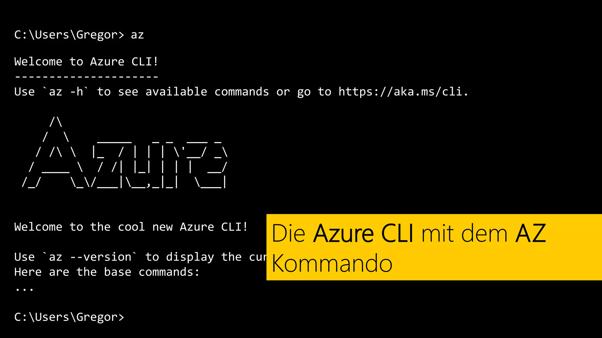 C:UsersGregor>
Welcome to Azure CLI!
---------------------
Use `az -h` to see available commands or go to https://aka.ms/cli.
/
/  _____ _ _ ___ _
/ /  |_ / | | | '__/ _
/ ____  / /| |_| | | | __/
/_/ _/___|__,_|_| ___|
Welcome to the cool new Azure CLI!
Use `az --version` to display the current version.
Here are the base commands:
...
C:UsersGregor>
az
Die Azure CLI mit dem AZ
Kommando
 