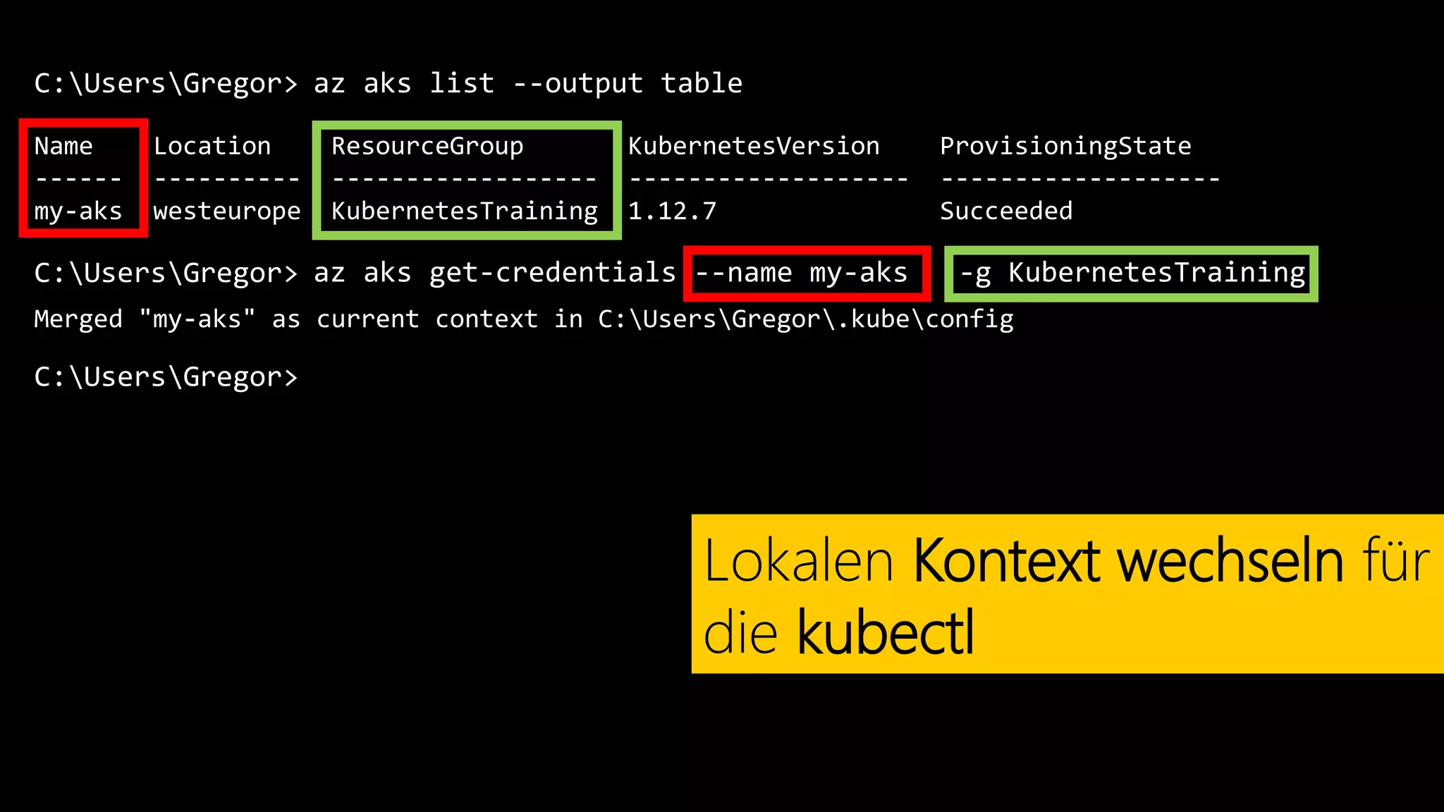 C:UsersGregor>
Name Location ResourceGroup KubernetesVersion ProvisioningState
------ ---------- ------------------ ------------------- -------------------
my-aks westeurope KubernetesTraining 1.12.7 Succeeded
az aks list --output table
Lokalen Kontext wechseln für
die kubectl
C:UsersGregor> az aks get-credentials --name my-aks -g KubernetesTraining
Merged "my-aks" as current context in C:UsersGregor.kubeconfig
C:UsersGregor>
 