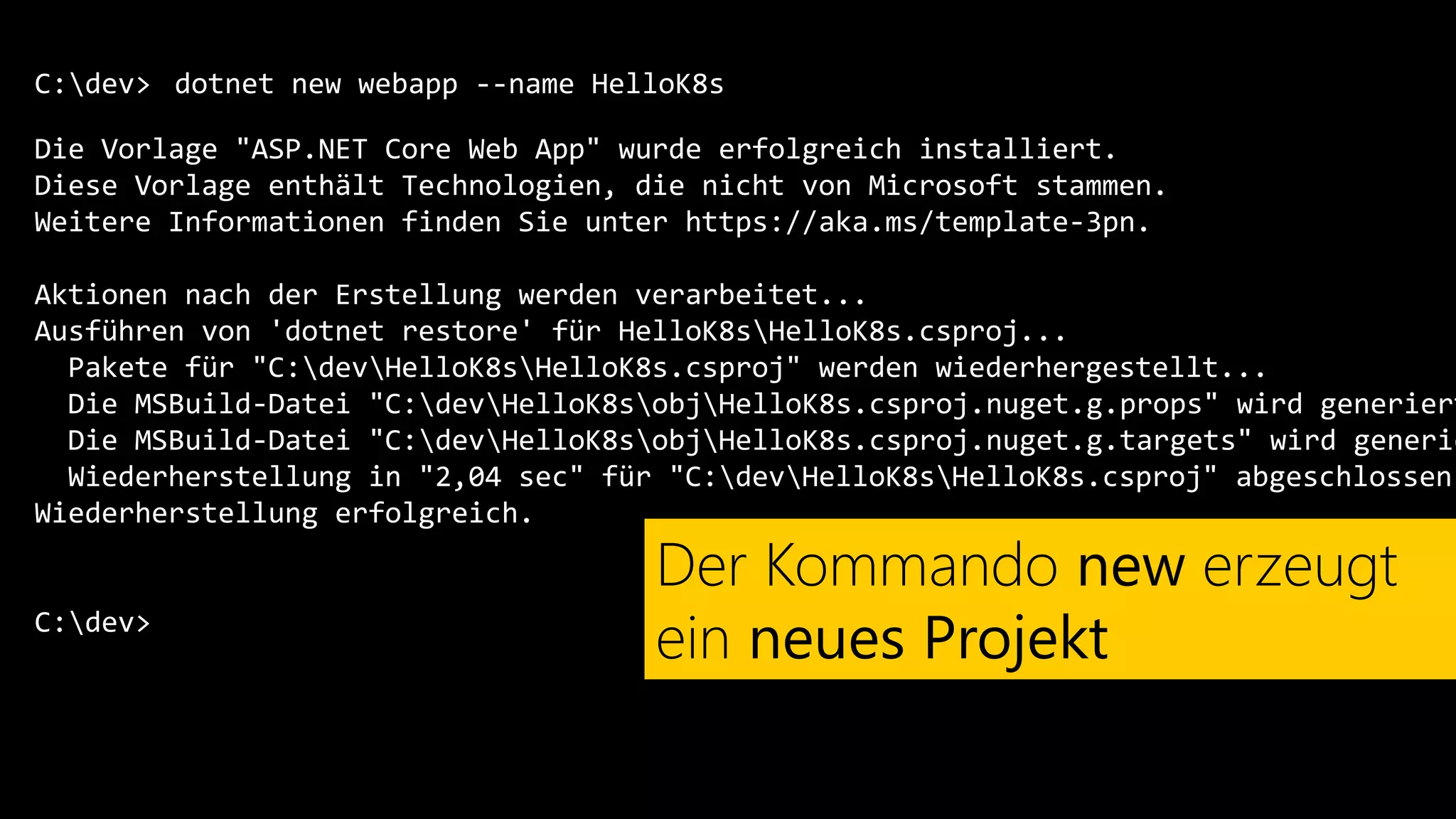 C:dev>
Die Vorlage "ASP.NET Core Web App" wurde erfolgreich installiert.
Diese Vorlage enthält Technologien, die nicht von Microsoft stammen.
Weitere Informationen finden Sie unter https://aka.ms/template-3pn.
Aktionen nach der Erstellung werden verarbeitet...
Ausführen von 'dotnet restore' für HelloK8sHelloK8s.csproj...
Pakete für "C:devHelloK8sHelloK8s.csproj" werden wiederhergestellt...
Die MSBuild-Datei "C:devHelloK8sobjHelloK8s.csproj.nuget.g.props" wird generiert
Die MSBuild-Datei "C:devHelloK8sobjHelloK8s.csproj.nuget.g.targets" wird generie
Wiederherstellung in "2,04 sec" für "C:devHelloK8sHelloK8s.csproj" abgeschlossen.
Wiederherstellung erfolgreich.
C:dev>
dotnet new webapp --name HelloK8s
Der Kommando new erzeugt
ein neues Projekt
 