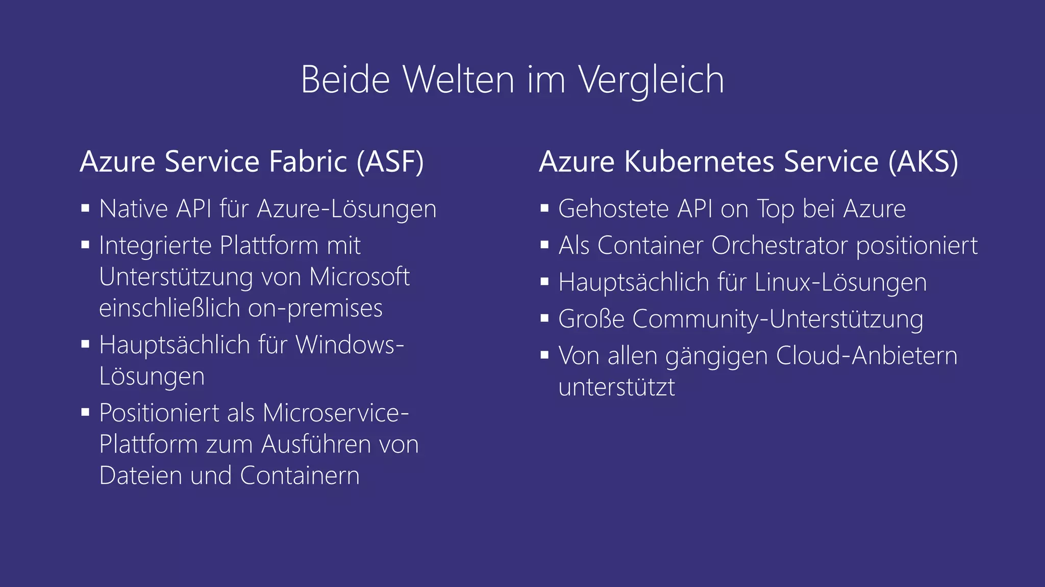 Beide Welten im Vergleich
Azure Service Fabric (ASF)
▪ Native API für Azure-Lösungen
▪ Integrierte Plattform mit
Unterstützung von Microsoft
einschließlich on-premises
▪ Hauptsächlich für Windows-
Lösungen
▪ Positioniert als Microservice-
Plattform zum Ausführen von
Dateien und Containern
Azure Kubernetes Service (AKS)
▪ Gehostete API on Top bei Azure
▪ Als Container Orchestrator positioniert
▪ Hauptsächlich für Linux-Lösungen
▪ Große Community-Unterstützung
▪ Von allen gängigen Cloud-Anbietern
unterstützt
 