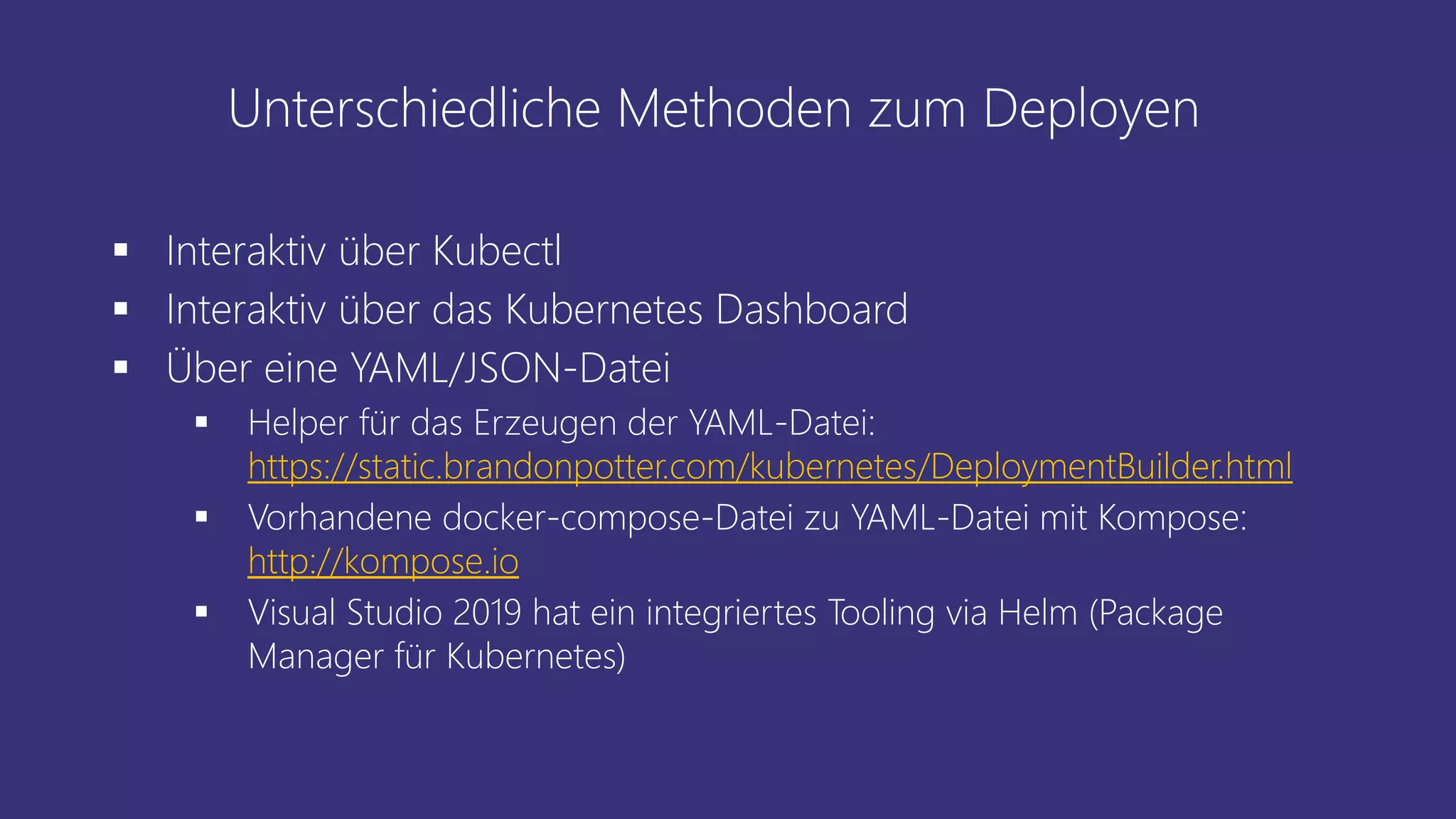 Unterschiedliche Methoden zum Deployen
▪ Interaktiv über Kubectl
▪ Interaktiv über das Kubernetes Dashboard
▪ Über eine YAML/JSON-Datei
▪ Helper für das Erzeugen der YAML-Datei:
https://static.brandonpotter.com/kubernetes/DeploymentBuilder.html
▪ Vorhandene docker-compose-Datei zu YAML-Datei mit Kompose:
http://kompose.io
▪ Visual Studio 2019 hat ein integriertes Tooling via Helm (Package
Manager für Kubernetes)
 
