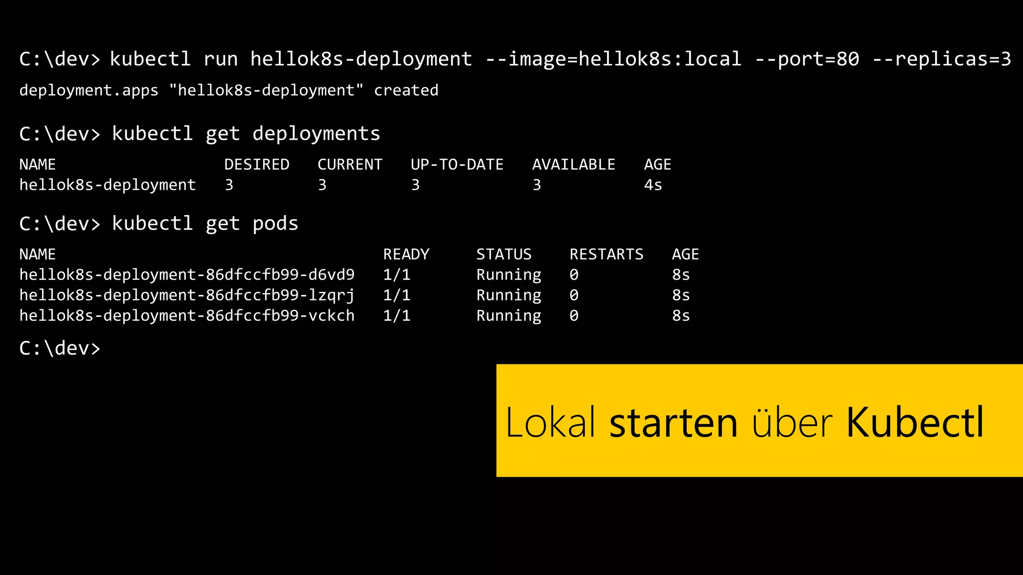 C:dev>
deployment.apps "hellok8s-deployment" created
kubectl run hellok8s-deployment --image=hellok8s:local --port=80 --replicas=3
Lokal starten über Kubectl
C:dev> kubectl get deployments
C:dev>
NAME DESIRED CURRENT UP-TO-DATE AVAILABLE AGE
hellok8s-deployment 3 3 3 3 4s
C:dev> kubectl get pods
NAME READY STATUS RESTARTS AGE
hellok8s-deployment-86dfccfb99-d6vd9 1/1 Running 0 8s
hellok8s-deployment-86dfccfb99-lzqrj 1/1 Running 0 8s
hellok8s-deployment-86dfccfb99-vckch 1/1 Running 0 8s
 