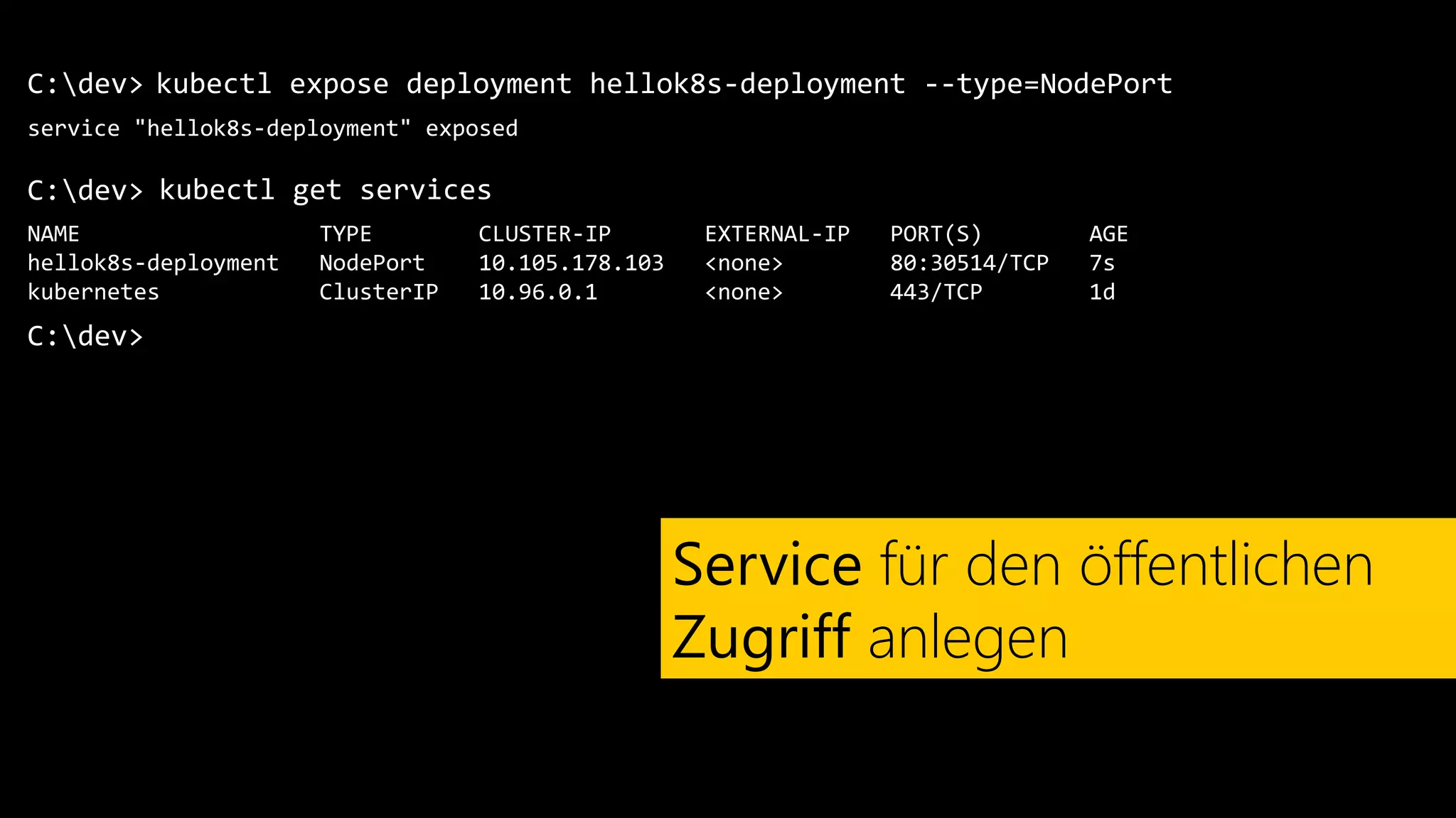 C:dev>
service "hellok8s-deployment" exposed
kubectl expose deployment hellok8s-deployment --type=NodePort
Service für den öffentlichen
Zugriff anlegen
C:dev> kubectl get services
NAME TYPE CLUSTER-IP EXTERNAL-IP PORT(S) AGE
hellok8s-deployment NodePort 10.105.178.103 <none> 80:30514/TCP 7s
kubernetes ClusterIP 10.96.0.1 <none> 443/TCP 1d
C:dev>
 