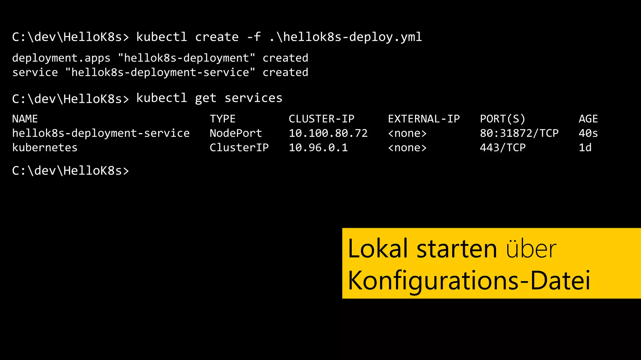 C:devHelloK8s>
deployment.apps "hellok8s-deployment" created
service "hellok8s-deployment-service" created
kubectl create -f .hellok8s-deploy.yml
Lokal starten über
Konfigurations-Datei
C:devHelloK8s> kubectl get services
NAME TYPE CLUSTER-IP EXTERNAL-IP PORT(S) AGE
hellok8s-deployment-service NodePort 10.100.80.72 <none> 80:31872/TCP 40s
kubernetes ClusterIP 10.96.0.1 <none> 443/TCP 1d
C:devHelloK8s>
 