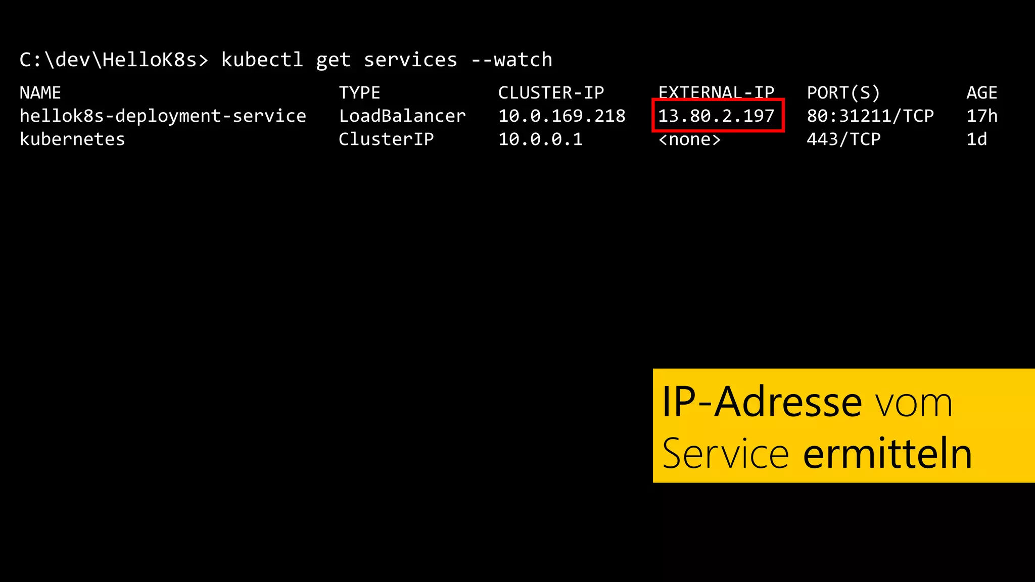 C:devHelloK8s>
NAME TYPE CLUSTER-IP EXTERNAL-IP PORT(S) AGE
hellok8s-deployment-service LoadBalancer 10.0.169.218 13.80.2.197 80:31211/TCP 17h
kubernetes ClusterIP 10.0.0.1 <none> 443/TCP 1d
kubectl get services --watch
IP-Adresse vom
Service ermitteln
 
