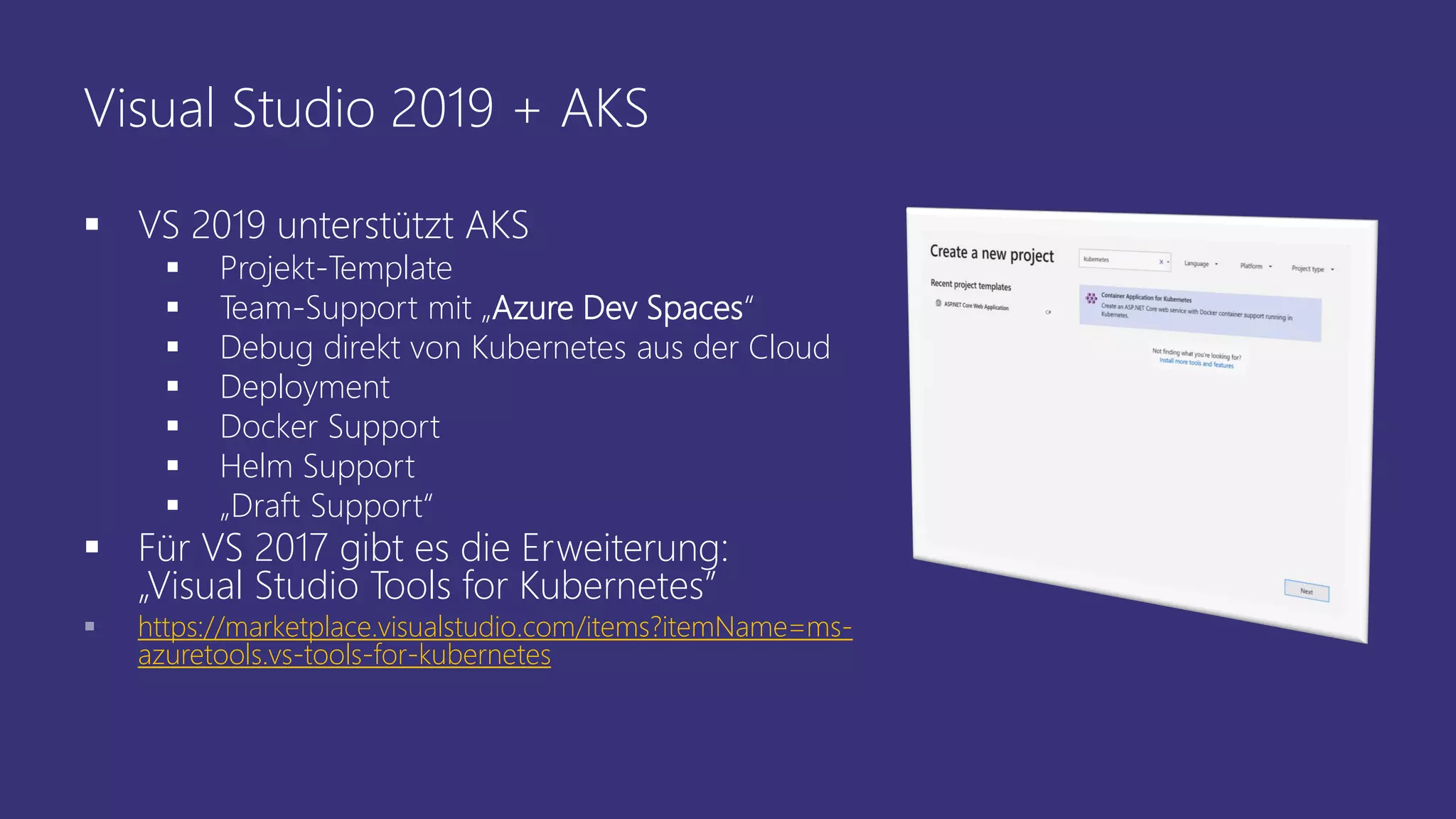 Visual Studio 2019 + AKS
▪ VS 2019 unterstützt AKS
▪ Projekt-Template
▪ Team-Support mit „Azure Dev Spaces“
▪ Debug direkt von Kubernetes aus der Cloud
▪ Deployment
▪ Docker Support
▪ Helm Support
▪ „Draft Support“
▪ Für VS 2017 gibt es die Erweiterung:
„Visual Studio Tools for Kubernetes”
▪ https://marketplace.visualstudio.com/items?itemName=ms-
azuretools.vs-tools-for-kubernetes
 