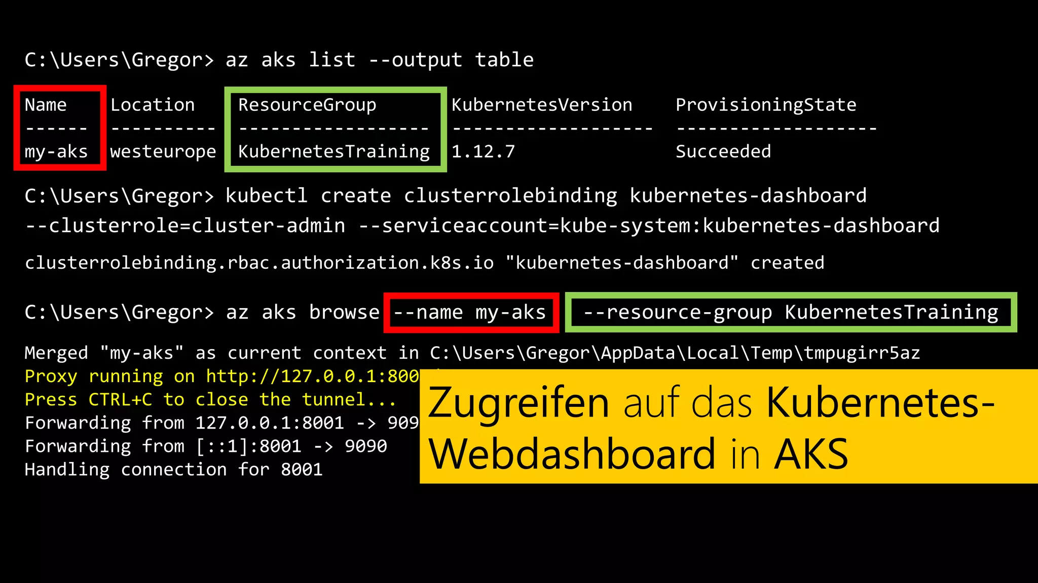 C:UsersGregor>
Name Location ResourceGroup KubernetesVersion ProvisioningState
------ ---------- ------------------ ------------------- -------------------
my-aks westeurope KubernetesTraining 1.12.7 Succeeded
az aks list --output table
C:UsersGregor> kubectl create clusterrolebinding kubernetes-dashboard
clusterrolebinding.rbac.authorization.k8s.io "kubernetes-dashboard" created
C:UsersGregor>
--clusterrole=cluster-admin --serviceaccount=kube-system:kubernetes-dashboard
az aks browse --name my-aks --resource-group KubernetesTraining
Merged "my-aks" as current context in C:UsersGregorAppDataLocalTemptmpugirr5az
Proxy running on http://127.0.0.1:8001/
Press CTRL+C to close the tunnel...
Forwarding from 127.0.0.1:8001 -> 9090
Forwarding from [::1]:8001 -> 9090
Handling connection for 8001
Zugreifen auf das Kubernetes-
Webdashboard in AKS
 