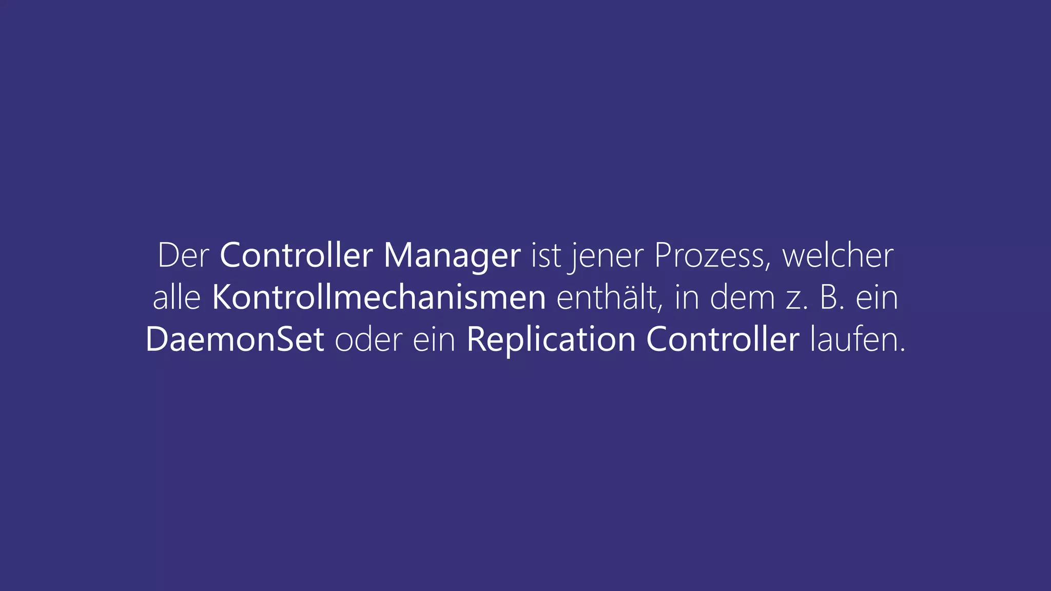 Der Controller Manager ist jener Prozess, welcher
alle Kontrollmechanismen enthält, in dem z. B. ein
DaemonSet oder ein Replication Controller laufen.
 
