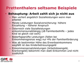 Prettenthalers seltsame Beispiele  Behauptung: Arbeit zahlt sich ja nicht aus   Man verliert angeblich Sozialleistungen wenn man arbeitet  Meiste Leistungen Sozialversicherung: höhere Einzahlung – höherer Anspruch  Österreich viele Sozialleistungen einkommensunabhängig (zB Familienbeihilfe – jedes Kind ist gleich viel wert)  Bedarfsgeprüfte Leistungen (fallen bei Einkommensgrenze weg) nur 4% der Familienförderung Was ab bestimmter Höhe des Erwerbseinkommens wegfällt ist das Kinderbetreuungsgeld  Einkommensersatzleistungen (Arbeitslosengeld, Krankengeld) bekommt man statt Einkommen und nicht zusätzlich  