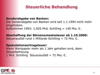 Steuerliche Behandlung Sonderabgabe von Banken: Die Sonderabgabe von Banken wird seit 1.1.1994 nicht mehr eingehoben.  Aufkommen 1993: 1,925 Mrd. Schilling = 140 Mio. €. Abschaffung der Börsenumsatzsteuer ab 1.10.2000: Steuerausfall   rund 1 Milliarde Schilling = 72 Mio. €. Spekulationsertragsteuer:  Wenn Wertpapier mehr als 1 Jahr gehalten wird, dann Steuerbefreiung 1 Mrd. Schilling  Steuerausfall = 72 Mio. €. 