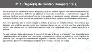 Pois é aqui que nós entramos! A adoção da aplicação que Vos estamos a propor vem precisamente minimizar /
colmatar esta dificuldade. Definidos os objetivos e respetivos indicadores, a implementação regular da
aplicação (no limite sempre em aberto) permite online avaliar o impacto das medidas adotadas e assim pela
análise da evolução tornar possível o agir por antecipação e de forma pró-ativa perante um eventual problema.
Por outras palavras, com a implementação do sistema é possível ter múltiplas leituras / em contínuo que
traduzem uma tendência que nos permite ter a noção se estamos (ou não) no rumo certo face ao previamente
traçado para alcançarmos um determinado objetivo a que nos propusemos atingir quando começamos a
jornada.
Na sua essência, todos sabemos que é impossível “agradar a Gregos e a Troianos”, mas alicerçado numa
“sondagem democrática online” não cremos que possa existir um melhor mecanismo de monitorização e de
feedback capaz de suportar futuras decisões de gestão. O feedback obtido traduz uma leitura, uma perceção
equivalente à de um “consultor estratégico sénior” conhecedor da situação em análise.
C1.1) Órgão(s) de Gestão Competente(s)
 
