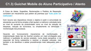 A Caixa de Ideias, Sugestões, Reclamações e Pedidos de Reparação
consistem em mecanismos que partem da premissa que “tudo pode ser
melhorado”.
Com recurso aos dispositivos móveis o objetivo é pedir à comunidade de
estudantes que de forma simples e fácil ajudem a melhorar a atividade tanto
ao nível do aumento da produtividade como ao nível da redução de
despesas, redução da burocracia, ou simplesmente na otimização /
monitorização dos processos.
C1.3) Guichet Mobile do Aluno Participativo / Atento
Havendo em funcionamento mecanismos de monitorização, a
implementação deste tipo de Guichet constitui um meio privilegiado para
melhorar a qualidade do serviço prestado, numa dupla perspetiva, a de
responder de forma substantiva e resolver a situação colocada, mas
também a de identificar e adotar procedimentos mais adequados para o
futuro.
 