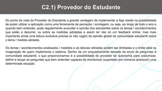 Do ponto de vista do Provedor do Estudante a grande vantagem de implementar a App reside na possibilidade
de poder utilizar a aplicação como uma ferramenta de perceção / sondagem, ou seja, ao longo de todo o ano e
quando bem entender, pode regularmente auscultar a opinião dos estudantes sobre os temas / acontecimentos
que estão a decorrer, ou sobre as medidas adotadas e assim ter não só um feedback online, mas mais
importante ainda uma leitura evolutiva precisa (e não vaga!) da opinião global da comunidade estudantil sobre
o tema / medida adotada.
Os temas / acontecimentos analisados / medidos e as leituras retiradas podem ser ilimitadas e o limite está na
imaginação de quem implementa o sistema. Dentro de um enquadramento sensato de envio de perguntas à
comunidade estudantil, o que proporcionamos é a possibilidade do provedor ter autonomia para costumizar,
definir e lançar as perguntas que bem entender capazes de monitorizar (suportado em números precisos!) uma
determinada situação.
C2.1) Provedor do Estudante
 