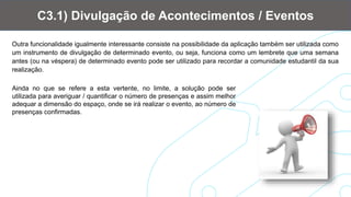 Outra funcionalidade igualmente interessante consiste na possibilidade da aplicação também ser utilizada como
um instrumento de divulgação de determinado evento, ou seja, funciona como um lembrete que uma semana
antes (ou na véspera) de determinado evento pode ser utilizado para recordar a comunidade estudantil da sua
realização.
C3.1) Divulgação de Acontecimentos / Eventos
Ainda no que se refere a esta vertente, no limite, a solução pode ser
utilizada para averiguar / quantificar o número de presenças e assim melhor
adequar a dimensão do espaço, onde se irá realizar o evento, ao número de
presenças confirmadas.
 