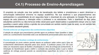 O propósito da solução visa tirar partido da banalização dos tablets e smartphones e assim dinamizar a
comunicação bidirecional síncrona no espaço académico. Na sua essência o que proporcionamos aos
participantes é a possibilidade de em segundos fazer o download de uma aplicação no Google Play que em
espaço de aula potencia a interação entre o professor e os estudantes. Feito o download da App pelos
estudantes (anónimo ou não) torna-se então viável para quem desencadeia o questionário lançar uma ou mais
questões e assim saber online a opinião da comunidade em sentido restrito (sala de aula), ou em sentido lato
(comunidade estudantil global).
C4.1) Processo de Ensino-Aprendizagem
A adoção da solução que preconizamos permite agora ao professor fazer questões e saber
online se o conhecimento transmitido está a ser devidamente percecionado pelos seus alunos.
Permite online ter um diagnóstico dos conhecimentos adquiridos
A concretização do ponto anterior permite depois ao professor saber online qual o grau de
conhecimento efetivamente adquirido pelos seus alunos. O professor passa a ter nas suas
mãos um mecanismo capaz de facilitar a focalização e o ritmo de entrega de conhecimento. A
introdução do QuickAnswer ajuda a definir o conteúdo das próximas aulas e qual a melhor
cadência de entrega possível perante as características específicas da turma e do tema
exposto.
Permite estruturar e focalizar a entrega de conhecimento
 
