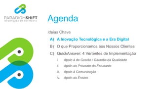 Agenda
Ideias Chave
A) A Inovação Tecnológica e a Era Digital
B) O que Proporcionamos aos Nossos Clientes
C) QuickAnswer: 4 Vertentes de Implementação
i. Apoio à de Gestão / Garantia da Qualidade
ii. Apoio ao Provedor do Estudante
iii. Apoio à Comunicação
iv. Apoio ao Ensino
 