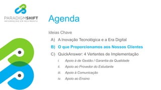 Agenda
Ideias Chave
A) A Inovação Tecnológica e a Era Digital
B) O que Proporcionamos aos Nossos Clientes
C) QuickAnswer: 4 Vertentes de Implementação
i. Apoio à de Gestão / Garantia da Qualidade
ii. Apoio ao Provedor do Estudante
iii. Apoio à Comunicação
iv. Apoio ao Ensino
 