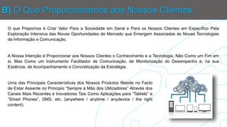 B) O Que Proporcionamos aos Nossos Clientes
O que Prepomos é Criar Valor Para a Sociedade em Geral e Para os Nossos Clientes em Específico Pela
Exploração Intensiva das Novas Oportunidades de Mercado que Emergem Associadas às Novas Tecnologias
de Informação e Comunicação.
A Nossa Intenção é Proporcionar aos Nossos Clientes o Conhecimento e a Tecnologia, Não Como um Fim em
si, Mas Como um Instrumento Facilitador de Comunicação, de Monitorização do Desempenho e, na sua
Essência, de Acompanhamento e Concretização da Estratégia.
Uma das Principais Características dos Nossos Produtos Reside no Facto
de Estar Assente no Principio “Sempre à Mão dos Utilizadores” Através dos
Canais Mais Recentes e Inovadores Tais Como Aplicações para “Tablets” e
”Smart Phones”, SMS, etc. (anywhere / anytime / anydevice / the right
content).
 