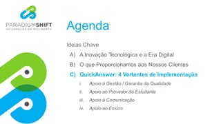Agenda
Ideias Chave
A) A Inovação Tecnológica e a Era Digital
B) O que Proporcionamos aos Nossos Clientes
C) QuickAnswer: 4 Vertentes de Implementação
i. Apoio à Gestão / Garantia da Qualidade
ii. Apoio ao Provedor do Estudante
iii. Apoio à Comunicação
iv. Apoio ao Ensino
 
