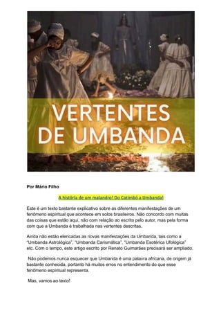 Por Mário Filho
A história de um malandro! Do Catimbó a Umbanda!
Este é um texto bastante explicativo sobre as diferentes manifestações de um
fenômeno espiritual que acontece em solos brasileiros. Não concordo com muitas
das coisas que estão aqui, não com relação ao escrito pelo autor, mas pela forma
com que a Umbanda é trabalhada nas vertentes descritas.
Ainda não estão elencadas as novas manifestações da Umbanda, tais como a
“Umbanda Astrológica”, “Umbanda Carismática”, “Umbanda Esotérica Ufológica”
etc. Com o tempo, este artigo escrito por Renato Guimarães precisará ser ampliado.
Não podemos nunca esquecer que Umbanda é uma palavra africana, de origem já
bastante conhecida, portanto há muitos erros no entendimento do que esse
fenômeno espiritual representa.
Mas, vamos ao texto!
 