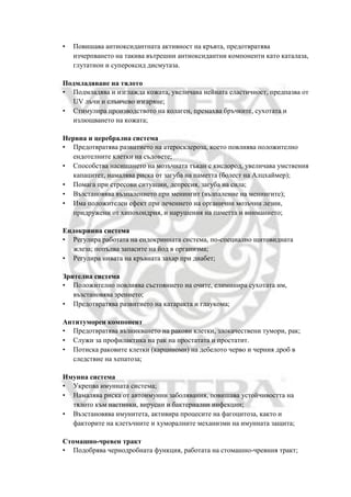 • Повишава антиоксидантната активност на кръвта, предотвратява
изчерпването на такива вътрешни антиоксидантни компоненти като каталаза,
глутатион и супероксид дисмутаза.
Подмладяване на тялото
• Подмладява и изглажда кожата, увеличава нейната еластичност, предпазва от
UV лъчи и слънчево изгаряне;
• Стимулира производството на колаген, премахва бръчките, сухотата и
излющването на кожата;
Нервна и церебрална система
• Предотвратява развитието на атеросклероза, което повлиява положително
ендотелните клетки на съдовете;
• Способства насищането на мозъчната тъкан с кислород, увеличава умствения
капацитет, намалява риска от загуба на паметта (болест на Алцхаймер);
• Помага при стресови ситуации, депресия, загуба на сила;
• Възстановява възпалението при менингит (възпаление на менингите);
• Има положителен ефект при лечението на органични мозъчни лезии,
придружени от хипохондрия, и нарушения на паметта и вниманието;
Ендокринна система
• Регулира работата на ендокринната система, по-специално щитовидната
жлеза; попълва запасите на йод в организма;
• Регулира нивата на кръвната захар при диабет;
Зрителна система
• Положително повлиява състоянието на очите, елиминира сухотата им,
възстановява зрението;
• Предотвратява развитието на катаракта и глаукома;
Антитуморен компонент
• Предотвратява възникването на ракови клетки, злокачествени тумори, рак;
• Служи за профилактика на рак на простатата и простатит.
• Потиска раковите клетки (карциноми) на дебелото черво и черния дроб в
следствие на хепатоза;
Имунна система
• Укрепва имунната система;
• Намалява риска от автоимунни заболявания, повишава устойчивостта на
тялото към настинки, вирусни и бактериални инфекции;
• Възстановява имунитета, активира процесите на фагоцитоза, както и
факторите на клетъчните и хуморалните механизми на имунната защита;
Стомашно-чревен тракт
• Подобрява чернодробната функция, работата на стомашно-чревния тракт;
 