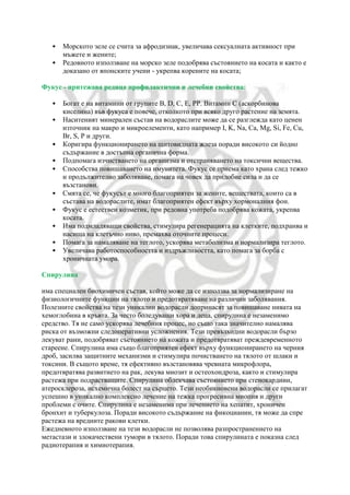• Морското зеле се счита за афродизиак, увеличава сексуалната активност при
мъжете и жените;
• Редовното използване на морско зеле подобрява състоянието на косата и както е
доказано от японските учени - укрепва корените на косата;
Фукус - притежава редица профилактични и лечебни свойства:
• Богат е на витамини от групите B, D, C, E, PP. Витамин С (аскорбинова
киселина) във фукуса е повече, отколкото при всяко друго растение на земята.
• Наситеният минерален състав на водораслите може да се разглежда като ценен
източник на макро и микроелементи, като например I, K, Na, Са, Mg, Si, Fe, Cu,
Br, S, Р и други.
• Коригира функционирането на щитовидната жлеза поради високото си йодно
съдържание в достъпна органична форма.
• Подпомага изчистването на организма и отстраняването на токсични вещества.
• Способства повишаването на имунитета. Фукус се приема като храна след тежко
и продължително заболяване, помага на човек да придобие сила и да се
възстанови.
• Смята се, че фукусът е много благоприятен за жените, веществата, които са в
състава на водораслите, имат благоприятен ефект върху хормоналния фон.
• Фукус е естествен козметик, при редовна употреба подобрява кожата, укрепва
косата.
• Има подмладяващи свойства, стимулира регенерацията на клетките, подхранва и
насища на клетъчно ниво, премахва оточните процеси.
• Помага за намаляване на теглото, ускорява метаболизма и нормализира теглото.
• Увеличава работоспособността и издръжливостта, като помага за борба с
хроничната умора.
Спирулина
има специален биохимичен състав, който може да се използва за нормализиране на
физиологичните функции на тялото и предотвратяване на различни заболявания.
Полезните свойства на тези уникални водорасли допринасят за повишаване нивата на
хемоглобина в кръвта. За често боледуващи хора и деца, спирулина е незаменимо
средство. Тя не само ускорява лечебния процес, но също така значително намалява
риска от възможни следоперативни усложнения. Тези превъзходни водорасли бързо
лекуват рани, подобряват състоянието на кожата и предотвратяват преждевременното
стареене. Спирулина има също благоприятен ефект върху функционирането на черния
дроб, засилва защитните механизми и стимулира почистването на тялото от шлаки и
токсини. В същото време, тя ефективно възстановява чревната микрофлора,
предотвратява развитието на рак, лекува миозит и остеохондроза, както и стимулира
растежа при подрастващите. Спирулина облекчава състоянието при стенокардиии,
атеросклероза, исхемична болест на сърцето. Тези необикновени водорасли се прилагат
успешно в уникално комплексно лечение на тежка прогресивна миопия и други
проблеми с очите. Спирулина е незаменима при лечението на хепатит, хроничен
бронхит и туберкулоза. Поради високото съдържание на фикоцианин, тя може да спре
растежа на вредните ракови клетки.
Ежедневното използване на тези водорасли не позволява разпространението на
метастази и злокачествени тумори в тялото. Поради това спирулината е показна след
радиотерапия и химиотерапия.
 