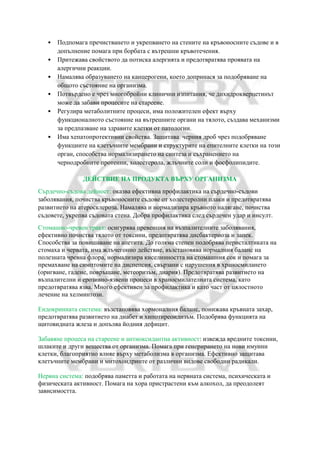 • Подпомага пречистването и укрепването на стените на кръвоносните съдове и в
допълнение помага при борбата с вътрешни кръвотечения.
• Притежава свойството да потиска алергията и предотвратява проявата на
алергични реакции.
• Намалява образуването на канцерогени, което допринася за подобряване на
общото състояние на организма.
• Потвърдено е чрез многобройни клинични изпитания, че дихидрокверцетинът
може да забави процесите на стареене.
• Регулира метаболитните процеси, има положителен ефект върху
функционалното състояние на вътрешните органи на тялото, създава механизми
за предпазване на здравите клетки от патологии.
• Има хепатопротективни свойства. Защитава черния дроб чрез подобряване
функциите на клетъчните мембрани и структурите на епителните клетки на този
орган, способства нормализирането на синтеза и съхранението на
чернодробните протеини, холестерола, жлъчните соли и фосфолипидите.
ДЕЙСТВИЕ НА ПРОДУКТА ВЪРХУ ОРГАНИЗМА
Сърдечно-съдова дейност: оказва ефективна профилактика на сърдечно-съдови
заболявания, почиства кръвоносните съдове от холестеролни плаки и предотвратява
развитието на атеросклероза. Намалява и нормализира кръвното налягане, почиства
съдовете, укрепва съдовата стена. Добра профилактика след сърдечен удар и инсулт.
Стомашно-чревен тракт: осигурява превенция на възпалителните заболявания,
ефективно почиства тялото от токсини, предотвратява дисбактериоза и запек.
Способства за повишаване на апетита. До голяма степен подобрява перисталтиката на
стомаха и червата, има жлъчегонно действие, възстановява нормалния баланс на
полезната чревна флора, нормализира киселинността на стомашния сок и помага за
премахване на симптомите на диспепсия, свързани с нарушения в храносмилането
(оригване, гадене, повръщане, метеоризъм, диария). Предотвратява развитието на
възпалителни и ерозивно-язвени процеси в храносмилателната система, като
предотвратява язва. Много ефективен за профилактика и като част от цялостното
лечение на хелминтози.
Ендокринната система: възстановява хормоналния баланс, понижава кръвната захар,
предотвратява развитието на диабет и хипотиреоидизъм. Подобрява функцията на
щитовидната жлеза и допълва йодния дефицит.
Забавяне процеса на стареене и антиоксидантна активност: извежда вредните токсини,
шлаките и други вещества от организма. Помага при генерирането на нови имунни
клетки, благоприятно влияе върху метаболизма в организма. Ефективно защитава
клетъчните мембрани и митохондриите от различни видове свободни радикали.
Нервна система: подобрява паметта и работата на нервната система, психическата и
физическата активност. Помага на хора пристрастени към алкохол, да преодолеят
зависимостта.
 