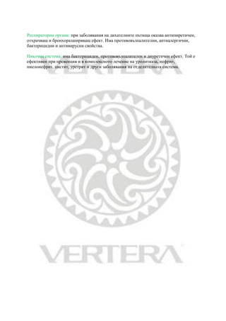 Респираторни органи: при заболявания на дихателните пътища оказва антипиретичен,
отхрачващ и бронхоразширяващ ефект. Има противовъзпалителни, антиалергични,
бактерицидни и антивирусни свойства.
Пикочна система: има бактерициден, противовъзпалителен и диуретичен ефект. Той е
ефективен при превенция и в комплексното лечение на уролитиаза, нефрит,
пиелонефрит, цистит, уретрит и други заболявания на отделителната система.
 