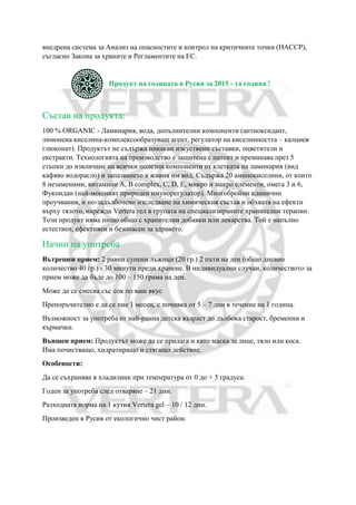 внедрена система за Анализ на опасностите и контрол на критичните точки (НАССР),
съгласно Закона за храните и Регламентите на ЕС.
Продукт на годината в Русия за 2015 - та година !
Състав на продукта:
100 % ORGANIC - Ламинария, вода, допълнителни компоненти (антиоксидант,
лимонена киселина-комплексообразуващ агент, регулатор на киселинността – калциев
глюконат). Продуктът не съдържа никакви изкуствени съставки, оцветители и
екстракти. Технологията на производство е защитена с патент и преминава през 5
стъпки до извличане на всички полезни компоненти от клетката на ламинария (вид
кафяво водорасло) и запазването в живия им вид. Съдържа 20 аминокиселини, от които
8 незаменими, витамини А, В complex, С, D, E, микро и макро елементи, омега 3 и 6,
Фукоидан (най-мощният природен имунорегулатор). Многобройни клинични
проучвания, и по-задълбочено изследване на химическия състав и обхвата на ефекти
върху тялото, нарежда Vertera гел в групата на специализираните хранителни терапии.
Този продукт няма нищо общо с хранителни добавки или лекарства. Той е напълно
естествен, ефективен и безопасен за здравето.
Начин на употреба
Вътрешен прием: 2 равни супени лъжици (20 гр.) 2 пъти на ден (общо дневно
количество 40 гр.) - 30 минути преди хранене. В индивидуални случаи, количеството за
прием може да бъде до 100 – 150 грама на ден.
Може да се смесва със сок по ваш вкус
Препоръчително е да се пие 1 месец, с почивка от 5 – 7 дни в течение на 1 година.
Възможност за употреба от най-ранна детска възраст до дълбока старост, бременни и
кърмачки.
Външен прием: Продуктът може да се прилага и като маска за лице, тяло или коса.
Има почистващо, хидратиращо и стягащо действие.
Особености:
Да се съхранява в хладилник при температура от 0 до + 5 градуса.
Годен за употреба след отваряне – 21 дни.
Разходната норма на 1 кутия Vertera gel – 10 / 12 дни.
Произведен в Русия от екологично чист район.
 