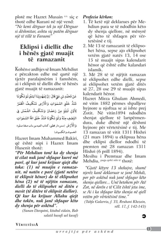Mesihu i Premtuar është quajtur si Isa, për
          shkak të ngjashmërisë së plotë që do të
          kishte ai me të. Hazret Isai nuk kishte
bëjë     plotëndonjëHazret por ai dhe gjithësiç e
          sjellë me ligj të ri, Musain a.s.                                                        Profecia kërkon:
are.     thotë edhe Kurani në ardhur ai,
          hebrenjtë, për të cilët kishte një vend:                                                 1. Të ketë një deklarues për Me-
 , kur    ndiqnin librin e Hazret Musait a.s.. Hazret
         “Ne kemi dërguar tek ju një Dërguar                                                          hdiun para se të ndodhin këto
         si dëshmitar, ardhur trembëdhjetëdërguar
          Isai a.s. kishte
                           ashtu siç patëm shekuj                                                     dy shenja qiellore, në mënyrë
 ftëra    pas Hazret Musait a.s. Në të njëjtën
 he
         një të tillë teMesihu i Premtuar do të
          mënyrë edhe
                           Faraoni”                                                                   që këto të shfaqen për vër-
 edhe     vinte trembëdhjetë shekuj pas Hazret
                                                                                                      tetësinë e tij.
 enë         Eklipsi i diellit dhe
          Muhammed s.a.v.s. sepse ky i fundit kishte                                               2. Më 13 të ramazanit të eklipso-
                                                                                                      het hëna, sepse ajo eklipsohet
zret
 ra
             i hënës gjatë muajit
          ngjashmëri të plotë me Hazret Musain a.s.
          siç e thotë edhe Kurani në një vend:                                                        vetëm gjatë natës 13, 14 ose
ëve              të ramazanit                                                                         15 të muajit sipas kalendarit
          “Ne kemi dërguar tek ju një Dërguar si
 ë                                                                                                    hënor që është edhe kalandari
 të      Kdëshmitar, ashtu siç patëm dërguar një të tillë te
           ohën e ardhjes së Imam Mehdiut                                                             islamik.
          Faraoni”
         e përcakton edhe më qartë një                                                             3. Më 28 të të njëjtit ramazan
hotë:    tjetër paralajmërim i famshëm,                                                            të eklipsohet edhe dielli, sepse
adit
         ai i eklipsit të diellit dhe të hënës                                                     ai eklipsohet vetëm gjatë ditës
 janë    gjatë "muajiti diellit dhe i hënës:
                Eklipsi
                        të ramazanit:                                                              së 27, 28 ose 29 të muajit sipas
                 ْ ُ ْ ْ                       ْ
          ‫ﻋﻦ ﻣﺤﻤﺪ ﺑْﻦ ﻋ� ﻗَﺎل: اِن ﻟِﻤﻬﺪﻳّﻨﺎ ٰاﻳﺘﲔ ﻟَﻢ ﺗَﻜﻮﻧَﺎ‬                             ْ       kalendarit hënor.
                             ِ َ َ َ ِ ِ َ َّ َ ّ ٍ ِ َ ِ ِ َّ َ ُ َ
                                                                                                   Hazret Mirza Ghulam Ahmedi,
                     ْ                           ْ ْ                             ْ
he
                                   ْ                              ٰ                          ْ
          ‫ﻣﻨﺬ ﺧﻠﻖ اﻟﺴﻤﻮات واﻻَرض ﺗَﻨﻜﺴﻒ اﻟﻘﻤﺮ‬
                َ َ        ُ ِ َ           ِ                ِ         َّ       ِ َ ُ ُ             në vitin 1882 përmes shpalljeve
           ُ                                          َ       َ
                         ْ                   ْ                      ْ              ْ               hyjnore u njoftua se ai ishte prej
          ‫ﻻَول ﻟ َﻴﺔﻠٍ ﻣﻦ رﻣﻀﺎن وﺗَﻨﻜﺴﻒ اﻟﺸﻤﺲ ﰲ‬
               ِ ُ َّ             ُ ِ َ                                   ِ َ           ِ َّ ِ
                                                    َ َ َ َ َ                                      Zotit. Në vitin1894 ndodhën
                       ٰ                          ْ     ْ ُ     ْ            ْ           ْ
          ‫اﻟﻨﺼﻒ ﻣﻨﻪ وﻟَﻢ ﺗَﻜﻮﻧَﺎ ﻣﻨﺬ ﺧﻠﻖ اﷲ اﻟﺴﻤﻮات‬
             ِ                       َ َ َ ُ ُ                                  ِ ِ ِّ             shenjat qiellore të lartpërmen-
                    َ َّ ُ                                               َ ُ
          ‫واﻻَرض )ﺳﻨﻦ دار ﻗ��، ﻛﺘﺎب اﻟﻌﻴﺪﻳﻦ ﺑﺎب ﺻﻔﺔ ﺻﻠٰﻮۃ‬                              ْ ْ         dura, duke dhënë një dëshmi
                                                                                     َ         َ   hyjnore për vërtetësinë e tij. Me
                                                               (‫اﻟﺨﺴﻮف واﻟﻜﺴﻮف‬                     13 ramazan të vitit 1311 Hixhri
         HazretImam Muhammed Bakiri, që është
          Hazret Imam Muhammed Bakiri,                                                             (21 mars 1894) u eklipsua hëna
         që është Imam Husainit thotë: Imam
          nipi i Hazret nipi i Hazret
                                                                                                   dhe eklipsi diellor ndodhi të
         Husenit thotë: ka dy shenja të cilat                                                      premten më 28 ramazan 1311
ve,       “Për Mehdiun tonë
         “Për janë shfaqur kurrë më parë, shenja                                                   Hixhri (6 prill 1894).
a,        nuk Mehdiun tonë ka dy që kur
         të cilat nuk janë shfaqurnë muajin e                                                      Mesihu i Premtuar dhe Imam
          janë krijuar qiejt dhe toka: (1) kurrë më
         parë, që kur janë krijuar qiejt dhe                                                       Mehdiu, paqja qoftë mbi të thotë:
         toka: (1) në muajin e ramaza-                                                               “Gjatë këtyre 13 shekujve, shumë
         nit, në natën e parë (gjatë netëve                                                        njerëz kanë deklaruar se janë Mehdi,
         të eklipsit hënor) do të eklipsohet                                                       por për askënd nuk janë shfaqur këto
         hëna (2) në të njëjtin ramazan,                                                           shenja qiellore... Unë betohem për Atë
         dielli do të eklipsohet në ditën e                                                        Zot, në dorën e të Cilit është jeta ime,
         mesit (të ditëve të eklipsit diellor).                                                    se Ai i ka shfaqur këto shenja në qiell
         Që kur ka krijuar Allahu qiejt                                                            vetëm për vërtetësinë time.”
         dhe tokën, nuk janë shfaqur këto                                                          (Tuhfa Gularvia, f. 33, Rruhani Khezain,
         dy shenja për askënd”.                                                                                         vëll. 17, f. 142-143)
                 (Sunan Darqutni, kitabul eidain, Bab
                             salatil husufi uel kusuf)

         V ë rt e t ë s i a
                                                                                                                                                13
                                                                  urrejtje                         për   askënd
 
