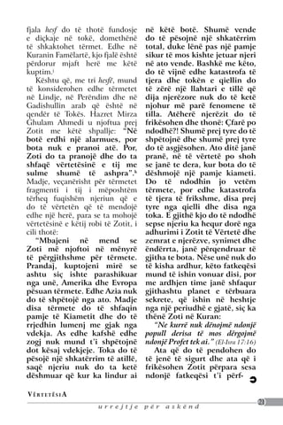 fjala hesf do të thotë fundosje        në këtë botë. Shumë vende
e diçkaje në tokë, domethënë           do të pësojnë një shkatërrim
të shkaktohet tërmet. Edhe në          total, duke lënë pas një pamje
Kuranin Famëlartë, kjo fjalë është     sikur të mos kishte jetuar njeri
përdorur mjaft herë me këtë            në ato vende. Bashkë me këto,
kuptim.j                               do të vijnë edhe katastrofa të
    Kështu që, me tri hesfë, mund      tjera dhe tokën e qiellin do
të konsiderohen edhe tërmetet          të zërë një llahtari e tillë që
në Lindje, në Perëndim dhe në          dija njerëzore nuk do të ketë
Gadishullin arab që është në           njohur më parë fenomene të
qendër të Tokës. Hazret Mirza          tilla. Atëherë njerëzit do të
Ghulam Ahmedi u njoftua prej           frikësohen dhe thonë: çfarë po
Zotit me këtë shpallje: “Në            ndodhë?! Shumë prej tyre do të
botë erdhi një alarmues, por           shpëtojnë dhe shumë prej tyre
bota nuk e pranoi atë. Por,            do të asgjësohen. Ato ditë janë
Zoti do ta pranojë dhe do ta           pranë, në të vërtetë po shoh
shfaqë vërtetësinë e tij me            se janë te dera, kur bota do të
sulme shumë të ashpra”.k               dëshmojë një pamje kiameti.
Madje, veçanërisht për tërmetet        Do të ndodhin jo vetëm
fragmenti i tij i mëposhtëm            tërmete, por edhe katastrofa
tërheq fuqishëm njeriun që e           të tjera të frikshme, disa prej
do të vërtetën që të mendojë           tyre nga qielli dhe disa nga
edhe një herë, para se ta mohojë       toka. E gjithë kjo do të ndodhë
vërtetësinë e këtij robi të Zotit, i   sepse njeriu ka hequr dorë nga
cili thotë:                            adhurimi i Zotit të Vërtetë dhe
    “Mbajeni në mend se                zemrat e njerëzve, synimet dhe
Zoti më njoftoi në mënyrë              ëndërrta, janë përqendruar të
të përgjithshme për tërmete.           gjitha te bota. Nëse unë nuk do
Prandaj, kuptojeni mirë se             të kisha ardhur, këto fatkeqësi
ashtu siç ishte parashikuar            mund të ishin vonuar disi, por
nga unë, Amerika dhe Evropa            me ardhjen time janë shfaqur
pësuan tërmete. Edhe Azia nuk          gjithashtu planet e tërbuara
do të shpëtojë nga ato. Madje          sekrete, që ishin në heshtje
disa tërmete do të shfaqin             nga një periudhë e gjatë, siç ka
pamje të Kiametit dhe do të            thënë Zoti në Kuran:
rrjedhin lumenj me gjak nga               “Ne kurrë nuk dënojmë ndonjë
vdekja. As edhe kafshë edhe            popull derisa të mos dërgojmë
zogj nuk mund t’i shpëtojnë            ndonjë Profet tek ai.” (El-Isra 17:16)
dot kësaj vdekjeje. Toka do të            Ata që do të pendohen do
pësojë një shkatërrim të atillë,       të jenë të sigurt dhe ata që i
saqë njeriu nuk do ta ketë             frikësohen Zotit përpara sesa
dëshmuar që kur ka lindur ai           ndonjë fatkeqësi t’i përf-

V ë rt e t ë s i a
                                                                                21
                       urrejtje        për   askënd
 