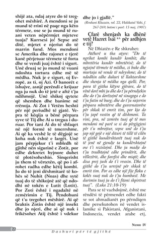 shijë ata, ndaj atyre do të treg-   dhe jo i gjallë.”
 ohet mëshirë. A mendoni se ju        (Rruhani Khazain, vol. 22, Hakikatul Vahi, f.
 mund të rrini në paqe nga këto            267-269; botimi i parë: 15 maj, 1907)
 tërmete, ose se ju mund të ru-
 ani veten nëpërmjet mjeteve            Çfarë shenjash ka dhënë
 tuaja? Kurrsesi jo! Sepse atë       vetë Hazret Isai a.s. për ardhjen
 ditë, mjetet e njeriut do të        e tij?
 marrin fund. Mos mendoni                Në Dhiatën e Re shkruhet:
 se Amerika dhe rajonet e tjerë          Atëherë u tha atyre: “Do të
 kanë përjetuar tërmete të forta     ngrihet kombi kundër kombit; dhe
 dhe se vendi juaj është i sigurt.   mbretëria kundër mbretërisë; do të
 Unë druaj se ju mund të vuani       ngjajnë tërmete të mëdha, zi buke dhe
 ndoshta tortura edhe më të          murtaja në vende të ndryshme; do të
 mëdha. Nuk je e sigurt, oj Ev-      ndodhin edhe dukuri të llahtarshme
 ropë, as ti, oj Azi. O banorët e    dhe shenja të mëdha nga qielli. Por,
 ishujve, asnjë perëndi e krijuar    para të gjitha këtyre gjërave, do të
 nga ju nuk do të jetë e aftë t’ju   vënë dorë mbi ju dhe do t’ju përndjekin
 ndihmojë. Unë shikoj qytete         dhe do t’ju dorëzojnë në sinagoga e do
 që shemben dhe banime në            t’ju futin në burg; dhe do t’ju nxjerrin
 rrënoja. Ai Zot i Vetëm heshti      përpara mbretërve dhe guvernatorëve
 për një periudhë të gjatë. Ve-      për shkak të emrit tim, por kjo do
 pra të këqija u bënë përpara        t’ju japë rastin që të dëshmoni. Ta
 syve të Tij dhe Ai u tregua i du-   vini, pra, në zemrën tuaj që të mos
 ruar. Por tani Ai do të shfaqet     mendoni më parë se si do përgjigjeni
 në një formë të tmerrshme.          për t’u mbrojtur, sepse unë do t’ju
 Ai që ka veshë le të dëgjojë se     jap një gojë e një dituri të tillë të cilën
 koha nuk është e largët. Unë        të gjithë kundërshtarët tuaj nuk do
 jam përpjekur t’i mbledh të         të jenë në gjendje ta kundërshtojnë
 gjithë nën sigurinë e Zotit, por    ose t’i rezistojnë. Dhe ju madje do
 edhe dekretet hyjnore duhet         t’ju tradhtojnë edhe prindërit, dhe
 të plotësoheshin. Sinqerisht        vëllezërit, dhe farefisi dhe miqtë; dhe
 ju them të vërtetën, që po i af-    disa prej jush do t’i vrasin. Dhe të
 rohet radha edhe këtij kombi.       gjithë do t’ju urrejnë për shkak të
 Ju do të jeni dëshmitarë të ko-     emrit tim. Por as edhe një fije floku e
 hës së Nuhit (Noas) dhe sytë        kokës suaj nuk do t’ju humbasë. Me
 tuaj do të shikojnë atë që ndo-     durimin tuaj ju do t’i fitoni shpirtrat
 dhi në tokën e Lutit (Lotit).       tuaj”. (Luka 21:10-19)
 Por Zoti është i ngadaltë në            Para se të vazhdojmë, është me
 zemërimin e Tij. Pendohuni          rëndësi të përmendet edhe fakti
 që t’u tregohet mëshirë. Ai që      se sot ahmadianët po përndiqen
 braktis Zotin është një insekt      dhe persekutohen në vendet is-
 dhe jo njeri, dhe ai që nuk i       lamike si Pakistani, Afganistani,
 frikësohet Atij është i vdekur      Indonezia, vendet arabe etj,

                                                                        Numri IV
22
                   Dashuri për të gjithë
 
