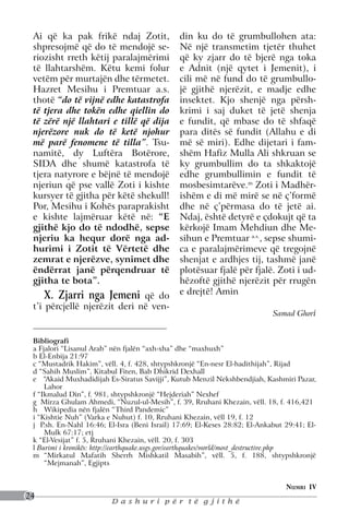 Ai që ka pak frikë ndaj Zotit,                din ku do të grumbullohen ata:
 shpresojmë që do të mendojë se-               Në një transmetim tjetër thuhet
 riozisht rreth këtij paralajmërimi            që ky zjarr do të bjerë nga toka
 të llahtarshëm. Këtu kemi folur               e Adnit (një qytet i Jemenit), i
 vetëm për murtajën dhe tërmetet.              cili më në fund do të grumbullo-
 Hazret Mesihu i Premtuar a.s.                 jë gjithë njerëzit, e madje edhe
 thotë “do të vijnë edhe katastrofa            insektet. Kjo shenjë nga përsh-
 të tjera dhe tokën edhe qiellin do            krimi i saj duket të jetë shenja
 të zërë një llahtari e tillë që dija          e fundit, që mbase do të shfaqë
 njerëzore nuk do të ketë njohur               para ditës së fundit (Allahu e di
 më parë fenomene të tilla”. Tsu-              më së miri). Edhe dijetari i fam-
 namitë, dy Luftëra Botërore,                  shëm Hafiz Mulla Ali shkruan se
 SIDA dhe shumë katastrofa të                  ky grumbullim do ta shkaktojë
 tjera natyrore e bëjnë të mendojë             edhe grumbullimin e fundit të
 njeriun që pse vallë Zoti i kishte            mosbesimtarëve.m Zoti i Madhër-
 kursyer të gjitha për këtë shekull!           ishëm e di më mirë se në ç’formë
 Por, Mesihu i Kohës paraprakisht              dhe në ç’përmasa do të jetë ai.
 e kishte lajmëruar këtë në: “E                Ndaj, është detyrë e çdokujt që ta
 gjithë kjo do të ndodhë, sepse                kërkojë Imam Mehdiun dhe Me-
 njeriu ka hequr dorë nga ad-                  sihun e Premtuar a.s., sepse shumi-
 hurimi i Zotit të Vërtetë dhe                 ca e paralajmërimeve që tregojnë
 zemrat e njerëzve, synimet dhe                shenjat e ardhjes tij, tashmë janë
 ëndërrat janë përqendruar të                  plotësuar fjalë për fjalë. Zoti i ud-
 gjitha te bota”.                              hëzoftë gjithë njerëzit për rrugën
     X. Zjarri nga Jemeni që do                e drejtë! Amin
 t’i përcjellë njerëzit deri në ven-
                                                                            Samad Ghori


 Bibliografi
 a Fjalori “Lisanul Arab” nën fjalën “axh-xha” dhe “maxhuxh”
 b El-Enbija 21:97
 c “Mustadrik Hakim”, vëll. 4, f. 428, shtypshkronjë “En-nesr El-hadithijah”, Rijad
 d “Sahih Muslim”, Kitabul Fiten, Bab Dhikrid Dexhall
 e   “Akaid Muxhadidijah Es-Siratus Savijji”, Kutub Menzil Nekshbendjiah, Kashmiri Pazar,
     Lahor
 f “Ikmalud Din”, f. 981, shtypshkronjë “Hejderiah” Nexhef
 g Mirza Ghulam Ahmedi, “Nuzul-ul-Mesih”, f. 39, Rruhani Khezain, vëll. 18, f. 416,421
 h	 Wikipedia nën fjalën “Third Pandemic”
 i “Kishtie Nuh” (Varka e Nuhut) f. 10, Rruhani Khezain, vëll 19, f. 12
 j P.sh. En-Nahl 16:46; El-Isra (Beni Israil) 17:69; El-Keses 28:82; El-Ankabut 29:41; El-
     Mulk 67:17; etj
 k “El-Vesijat” f. 5, Rruhani Khezain, vëll. 20, f. 303
 l Burimi i kronikës: http://earthquake.usgs.gov/earthquakes/world/most_destructive.php
 m	 “Mirkatul Mafatih Sherrh Mishkatil Masabih”, vëll. 5, f. 188, shtypshkronjë
     “Mejmanah”, Egjipts


                                                                                Numri IV
24
                         Dashuri për të gjithë
 