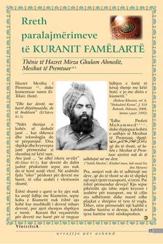 Rreth
    paralajmërimeve
    të kuranit Famëlartë
     Thënie të Hazret Mirza Ghulam Ahmedit,
     Mesihut të Premtuar a.s.

Hazret Mesihu i                                            lidhjen e fortë të
Premtuar a.s., duke                                        kësaj shenje me këtë
komentuar suren Et-                                        botë, e jo me ditën e
Tekuir, thotë:                                             kiametit.”
                                                             (Ruhani Khazain, vol. 6,
“Dhe kur devetë, me                                        “Shehadetul Kuran”, f. 318
barrë dhjetëmuajshe, do                                      Rabwah, Pakistan, 2008,
të braktisen” (El-Takvir                                         botimi i parë: 1893)
81:5)
                                                           “Edhe          Profeti
“Ndër       shenjat    e                                   M u h a m m e d s . a . v. s . ,
kohës së dexhalit                                          duke shpjeguar kohën
janë ... kur shkenca                                       e ardhjes së Mesihut
dhe teknologjia do                                         të Premtuar, thotë:
të përparojnë. Disa
shpikje dhe kryevepra                                    që do të thotë, në ko-
janë përmendur si                                        hën e Mesihut të Prem-
shembuj në këtë sure.                                   tuar njerëzit nuk do të
Ato janë ... “ue idhel isharu ut-tilet”   udhëtojnë më me deve.
(Et-Tekuir 81:5), kur devetë do dalin     (“Sahih Muslim”, Kitabul iman, bab nuzul Isa
jashtë përdorimit sepse ato nuk                                          ibni Merjem)
do të kenë asnjë vlerë. Në arabisht       Pra, asnjeri nuk do të udhëtojë me
fjala “ishar” përdoret për devetë me      deve, që do të thotë se do të shpikej
barrë, të cilat arabët i vlerësonin       një mjet tjetër transporti, si treni. Pse
shumë.                                    është përmendur deveja? Kjo sepse
                                          pikërisht ajo ishte mjeti kryesor i
Është shumë e qartë se ky ajet nuk        arabëve për transport, me të cilin
ka asnjë lidhje me Kiametin, sepse        ata udhëtonin duke marrë edhe
koha e Kiametit nuk është ajo             plaçkat e shtëpive të tyre të vogla.
kohë kur mashkulli i devesë mbars         Dihet, nëse përmendët një kafshë e
devenë, por ajeti shenjon shpikjen        madhe bartëse si deveja, kafshët e
e trenit. Kurani flet veçanërisht         tjera bartëse vetë nënkuptohen.
për devetë me barrë për të treguar

V ë rt e t ë s i a
                                                                                              25
                           urrejtje       për    askënd
 