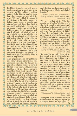 Bashkimi i njerëzve në një aspekt         kanë shpikur mosbesimtarët, ndër-
tjetër u realizua nga mjetet e tran-      sa krijimtarive të Zotit ua kthejnë
sportit, qofshin tokësore qofshin         shpinën.”
detare. Edhe kështu njerëzit tako-           (Ruhani Khazain, vol. 5, “Aina kamalat-e-
hen dhe bashkohen me njeri-tje-            Islam” f. 470-474, Rabwah, Pakistan, 2008,
trin. Një tjetër shkak i bashkimit                                botimi i parë: 1893)
të njerëzve u bë edhe posta. Në
                                          “Për sa i përket ajetit “Dhe kur
kohën tonë, mjetet e postës janë
                                          lumenjtë do të çahen” (Et-Tekuir 81:7),
përmirësuar ndjeshëm duke bërë të
                                          edhe këtë mund ta dëshmoni vetë
mundshëm dërgimin e letrave deri
                                          sesi Allahu ka krijuar një popull që
në skajet e botës. Me siguri do të
                                          çau lumenjtë duke nxjerrë kanalet
habiteni nëse do të mendoni pak
                                          prej tyre. Ata vazhdojnë të bëjnë
për dendësinë e dërgimit të letrave
                                          kështu dhe mësojnë edhe gjërat
në të gjithë botën, shembullin e të
                                          më të imta të kësaj fushe. Ata kanë
cilit nuk mund ta gjeni në kaluarën.
                                          sjellë lumenjtë përmes kanaleve deri
Gjithashtu, do t’ju çudisë edhe sh-
                                          në vendet e pabanuara, në mënyrë
timi i udhëtarëve dhe tregtarëve.
                                          që t’i përbanojnë ato dhe të largojnë
Pra, të gjitha këto janë mjete për t’i
                                          thatësira. Ata po bëjnë kështu për
bashkuar njerëzit dhe shembullin e
                                          të përfituar sa më shumë nga toka.”
tyre nuk mund ta gjeni dot në ko-
hët e mëparshme. Unë ju ftoj që për            (Ruhani Khazain, vol. 5, “Aina kamalat-e-
hir të Zotit të mendoni pak, a keni        Islam” f. 469-470, Rabwah, Pakistan, 2008,
dëshmuar këto gjëra më përpara? A                                   botimi i parë: 1893)
keni lexuar gjëra të tilla në libra të    “Ka mundësi që ndër këto ajete,
tjerë të mëparshëm?                       disa mund të kenë lidhje edhe me
Ajeti që paralajmëron për publikim-       ditën e kiametit, por lidhja e tyre e
in e librave tregon për shtypin. Vetë     parë është me këtë botë, sepse këto
dëshmoni sesi Zoti ka krijuar një         janë shenjat e ditëve të vona. Kur
popull që shpiku mjetet e shtypit.        bota do të ketë marrë fund, atëherë
Shihni se sa shumë shtypshkronja          çfarë shenjash mund të quhen këto!
janë hapur në Indi dhe në vende të        Ndoshta në mesin e myslimanëve
tjera! Kjo është punë e Zotit. Ai na      mund të ketë edhe të pamend të
ndihmon ne për ta përhapur fenë           tillë, të cilët duke mos kuptuar këtë
tonë, librat tanë dhe këshillat tona      sekret, këto profeci mendojnë se janë
në çdo popull, në mënyrë që njerëz-       për botën e pastajme, ndërsa ato me
it t’u vënë veshin dhe të udhëzohen       përmbushjen e tyre në këtë botë, do
... Ajeti “Dhe kur do të grumbullohen     të duhej t’ua forconin besimin. Të
egërsirat” tregon se do të shtohen in-    gjitha këto profeci, edhe në librat
jorantët dhe mëkatarët, besimi dhe        e mëparshëm, janë quajtur shenjat
frika (takua) ndaj Zotit thuajse do       e kohës së Mesihut të Premtuar.
të zhduken. Me sytë tuaj dëshmoni         Lexoni (Dhjatën e Vjetër) Danieli,
sesi pusi i mirësisë është shterrur dhe   kapitulli 12.”
shumica e njerëzve vrapojnë pas së         (“Tohfa golarvia” f. 90, fusnotë, botimi i parë:
keqes, duke u treguar mendjelehtë                                          shtator 1902)
për fenë, kur shikojnë diçka të keqe,     “Kjo epokë është e tillë që Allahu i
e përvetësojnë, por kur shikojnë          Madhërishëm ka krijuar mjetet që
diçka të mirë, ia kthejnë shpinën.        e kthejnë botën në një qytet
Ata i shikojnë me dashuri gjërat që

V ë rt e t ë s i a
                                                                                              27
                         urrejtje         për    askënd
 