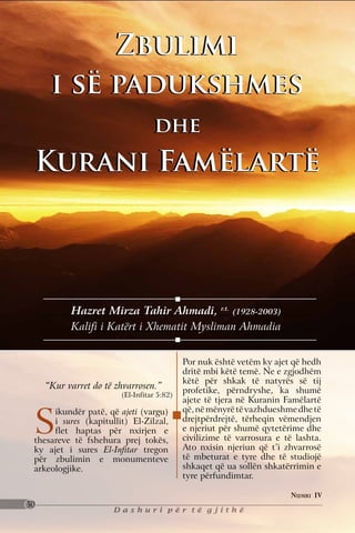 Zbulimi
      i së padukshmes
                                  dhe
 Kurani Famëlartë




           Hazret Mirza Tahir Ahmadi, r.t. (1928-2003)
           Kalifi i Katërt i Xhematit Mysliman Ahmadia


                                            Por nuk është vetëm ky ajet që hedh
                                            dritë mbi këtë temë. Ne e zgjodhëm
                                            këtë për shkak të natyrës së tij
     “Kur varret do të zhvarrosen.”         profetike, përndryshe, ka shumë
                        (El-Infitar 5:82)
                                            ajete të tjera në Kuranin Famëlartë


 S
      ikundër patë, që ajeti (vargu)        që, në mënyrë të vazhdueshme dhe të
      i sures (kapitullit) El-Zilzal,       drejtpërdrejtë, tërheqin vëmendjen
      flet haptas për nxirjen e             e njeriut për shumë qytetërime dhe
 thesareve të fshehura prej tokës,          civilizime të varrosura e të lashta.
 ky ajet i sures El-Infitar tregon          Ato nxisin njeriun që t’i zhvarrosë
 për zbulimin e monumenteve                 të mbeturat e tyre dhe të studiojë
 arkeologjike.                              shkaqet që ua sollën shkatërrimin e
                                            tyre përfundimtar.

                                                                        Numri IV
30
                      Dashuri për të gjithë
 