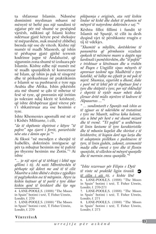 ta shfarosur Islamin. Ndonëse                  pikëpamja e origjinës, ata vetë kishin
dominimi mysliman mbaroi në                    lindur në kishë dhe duhet të pohonin në
mënyrë të beftë pas një sundimi të             mënyrë të natyrshme doktrinën e saj.”6
zgjatur për më shumë se pesëqind               Kështu filloi fillimi i fundit të
vjetësh, ndikimi që Islami kishte              Islamit në Spanjë, të cilit iu desh
ndërtuar gjatë këtyre pesë shekujve            dyqind vjet të përshkonte rrugën e
të mëparshëm, nuk mund të zhbëhej              tij të vdekjes.
brenda një ose dy vitesh. Kishte një           “Xhamitë u mbyllën, dorëshkrime të
numër të madh Maoresh, që ishin                panumërta që përmbanin rezultate
të përhapur gjatë gjithë terrenit              epokash të mësimeve maore u dogjën nga
kodrinor jugor të Andaluzisë, që               kardinali i pamëshirshëm, dhe “të pafetë”
siguronin zona shumë të izoluara për           e trishtuar u kërcënuan dhe u rrahën
Islamin. Kishte edhe një numër më              në Paqen e Ungjillit sipas mënyrës të
të madh spanjollësh të konvertuar              aprovuar tashmë nga Madhëritë e tyre
në Islam, që ishin jo pak të sinqertë          katolikë, në lidhje me çifutët jo më pak të
dhe të përkushtuar në praktikimin              mjerë. Shumica, sigurisht u dhanë, duke
e Islamit se sa pushtuesit e tyre nga          e parë më të lehtë për të shpëtuar fenë e
Arabia dhe Afrika. Ishin pikërisht             tyre dhe shtëpitë e tyre; por një shkëndijë
ata më shumë se çdo të mbetur të               e shpirtit të vjetër maor mbeti duke
fesë së tyre, që provonin një irritim          çliruar dritë midis njerëzve të kodrave të
jo tolerant ndaj klerit të krishterë,          Alpuxarras ...”7
që ishte dëshpëruar gjatë viteve për
t’i shkatërruar ata ose besimin e              “ ... sundimtarët e Spanjës nuk ishin as
tyre.                                          të zgjuar as të ndershëm në tratativat
                                               e tyre me Maorët, ndërsa koha kalonte,
Ishte Khemenies apostulli më në zë             ata u bënë për herë e më shumë mizorë
i Kishës Militante, i cili,
                                               dhe të rremë. “Të pafetë” u urdhëruan
“do të shpëtonte shpirtrat e këtyre “të        të linin kostume të tyre karakteristike
pafeve” nga zjarri i ferrit, pavarësisht       dhe të mbanin kapelat dhe shiritat e të
nëse ata e donin apo jo.”4                     krishterëve, të hiqnin dorë nga larja dhe
Ai fiksoi “në mendjen e shenjtë të             të adaptonin pisllëkun e pushtuesve të
Isabellës, doktrinën intriguese që             tyre, të linin gjuhën, zakonet, ceremonitë
për ta mbajtur besimin me të pafetë            madje edhe emrat e tyre dhe të flisnin
po thyente besimin me Zotin.”5 Ai              spanjisht, të silleshin në mënyrë spanjolle
ishte                                          dhe të merrnin emra spanjolle.”8
“... jo një njeri që të tërhiqej i lehtë nga
qëllimi i tij. Ai nxiti Mbretëreshën të        “Ishte rezervuar për Filipin e Dytë
përhapte një dekret me anë të të cilit
                                               të vinte në praktikë ligjin tiranik
Maorëve u ishte dhënë e drejta e zgjedhjes
të pagëzoheshin ose të mërgonin. Atyre iu      të cilin i ati tij, e kishte lënë
                                               6. LANE-POOLE,S. (1888) “The Moors
kishin kujtuar që të partë e tyre dikur
                                               in Spain” botimi i tetë, T. Fisher Unwin,
kishin qenë të krishterë dhe kjo nga           Londër, f. 270-271
4. LANE-POOLE,S. (1888) “The Moors             7. LANE-POOLE,S. (1888) “The Moors
in Spain” botimi i tetë, T. Fisher Unwin,      in Spain” botimi i tetë, T. Fisher Unwin,
Londër, f. 270                                 Londër, f. 271
5. LANE-POOLE,S. (1888) “The Moors             8. LANE-POOLE,S. (1888) “The Moors
in Spain” botimi i tetë, T. Fisher Unwin,      in Spain” botimi i tetë, T. Fisher Unwin,
Londër, f. 270                                 Londër, f. 273

V ë rt e t ë s i a
                                                                                             33
                            urrejtje           për    askënd
 