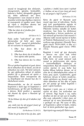 mund të imagjinojë dot elefantët,             i pijshëm e i ëmbël, kurse tjetri i njelmët
 rinoqerontët, gjirafat, krokodilët,           e i hidhur, në mes të tyre (tani për tani)
 balenat e kaltra, oktapodët gjigantë          ka një pengesë e kufi të prerë.”
 etj, duke udhëtuar me deve.
                                                                        (El-Furkan 25:54)
 Transportimi i tyre mund të ishte i
 mundur vetëm nga shpikja e mjeteve            Këto dy pjesë të Kuranit janë
 të transportit të epokës sonë. Ajeti          marrë nga sure të ndryshme. Secila
 që vijon e shtjellon akoma më                 prej tyre paralajmëron ngjarje të
 shumë temën e transportit:                    ndryshme të bashkimit të dy deteve.
                                               Pikërisht kështu ndodhi në kohët
 “Dhe kur detet do të derdhen fort             moderne, kur bota ka dëshmuar
 (njërin mbi tjetrin).”                        përmbushjen e këtyre profecive në
                            (El-Takvir 81:7)   atë mënyrë që kurrsesi nuk mund t’i
                                               shkonte ndër mend njeriut të kohës
 Fjala arabe “suxh-xhirat” që është
                                               së Profetit Muhammed s.a.v.s. Kjo u
 përmendur në këtë ajet, sipas
                                               realizua nga gërmimi i Kanalit Suez
 fjalorit “Lane”, mund të përkthehet
                                               gjatë viteve 1859-1869, si dhe ai i
 në tri variante të mëposhtme:
                                               Kanalit Panama gjatë viteve 1903-
     1.	 Dhe kur         detet     do    të    1914.
         mbushen.
                                               Kuptimi i tretë që jep skenarin
     2.	 Dhe kur detet do të derdhen           e deteve me zjarr nuk është
         fort njërin mbi tjetrin.              më pak interesant sesa i pari.
     3.	 Dhe kur deteve do t’u vihet           Edhe këtë, në asnjë mënyrë nuk
         zjarr.                                mund ta përfytyronte dot njeriu
                                               i katërmbëdhjetë shekujve të
 Për sa i përket kuptimit të parë, detet       mëparshëm. Kjo ide mund t’i lindte
 do të mbushen do të thotë, ato do të          vetëm njeriut të asaj kohe kur
 mbushen me enët. Në këtë mënyrë,              kishin filluar luftërat detare, në të
 ky ajet gjithashtu mbart të njëjtin           cilat do të shkëmbeheshin sulme të
 profeci që u përmend në ajetet e              forta prej zjarri. Çuditërisht, gjatë
 mëparshme. Këtë interpretim do                luftërave detare të kohës moderne,
 ta shtjellojmë më shumë kur do t’i            anijet përdoren aq shumë saqë ato
 rikthehemi temës.                             sikur mbushen në det dhe të japin
 Momentalisht, ne do të marrim                 po atë pamje që është kuptimi i
 kuptimin e dytë nga tri kuptimet e            parë i ajetit konkret.
 lartshënuara, që flet për bashkimin           Kuptimi i tretë, pra ai i vënies së
 e deteve. Këtë profeci e sqarojnë             zjarrit në dete, sot realizohet me
 më shumë dy ajetet e Kuranit që               të vërtetë. Nga fuçitë e saj, nafta
 vijojnë:                                      derdhet në det në një sasi të madhe
 “Ai ka lëshuar dy dete që të takohen (një     dhe asaj, zakonisht i vihet zjarr, në
                                               mënyrë që të mos kërcënohet jeta
 ditë),
                                               e peshqve në ujë. Në raste të tilla,
  por, midis tyre ka një pengesë (tani) që     në kuptimin e plotë të fjalës, mijëra
 nuk mund ta kapërcejnë.”                      km2 të detit pushtohet nga zjarri.
                    (Er-Rrahman 55:20-21)      Ajeti tjetër nga sureja El-Takvir na çon
 “Është Ai që ka lënë të lira dy dete, njëri
                                                                                Numri IV
36
                         Dashuri për të gjithë
 