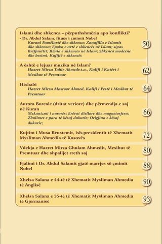 Islami dhe shkenca – përputhshmëria apo konflikti?
    - Dr. Abdul Salam, fitues i çmimit Nobel
         Kurani Famëlartë dhe shkenca; zanafilla e Islamit
         dhe shkenca; epoka e artë e shkencës në Islam; sipas           50
         Briffaultit; rënia e shkencës në Islam; shkenca moderne
         dhe besimi; kufijtë e shkencës

    A është e lejuar muzika në Islam?
        Hazret Mirza Tahir Ahmedr.t.a., Kalifi i Katërt i
        Mesihut të Premtuar
                                                                        62
    	
    Hixhabi
        Hazret Mirza Masroor Ahmed, Kalifi i Pestë i Mesihut të         64
        Premtuar

    Aurora Boreale (dritat veriore) dhe përmendja e saj
    në Kuran
        Mekanizmi i aurorës; erërat diellore dhe magnetosfera;          66
        zbulimet e para të kësaj dukurie; origjina e kësaj
        dukurie;

    Kujtim i Musa Rrustemit, ish-presidentit të Xhematit
    Mysliman Ahmedia të Kosovës                                         72
    Vdekja e Hazret Mirza Ghulam Ahmedit, Mesihut të
    Premtuar dhe shpalljet rreth saj	                                   80
    Fjalimi i Dr. Abdul Salamit gjatë marrjes së çmimit
    Nobel	
                                                                        88
    Xhelsa Salana e 44-të të Xhematit Mysliman Ahmedia
    të Anglisë
                                                                        90
    Xhelsa Salana e 35-të të Xhematit Mysliman Ahmedia
    të Gjermanisë	                                                      93


                                                                   Numri IV
2
 