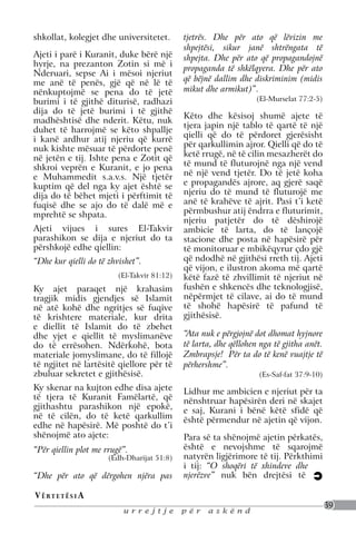 shkollat, kolegjet dhe universitetet.        tjetrës. Dhe për ato që lëvizin me
                                             shpejtësi, sikur janë shtrëngata të
Ajeti i parë i Kuranit, duke bërë një        shpejta. Dhe për ato që propagandojnë
hyrje, na prezanton Zotin si më i
                                             propaganda të shkëlqyera. Dhe për ato
Nderuari, sepse Ai i mësoi njeriut
me anë të penës, gjë që në lë të             që bëjnë dallim dhe diskriminim (midis
nënkuptojmë se pena do të jetë               mikut dhe armikut)”.
burimi i të gjithë diturisë, radhazi                               (El-Murselat 77:2-5)
dija do të jetë burimi i të gjithë
                                             Këto dhe kësisoj shumë ajete të
madhështisë dhe nderit. Këtu, nuk
                                             tjera japin një tablo të qartë të një
duhet të harrojmë se këto shpallje
                                             qielli që do të përdoret gjerësisht
i kanë ardhur atij njeriu që kurrë
                                             për qarkullimin ajror. Qielli që do të
nuk kishte mësuar të përdorte penë
në jetën e tij. Ishte pena e Zotit që        ketë rrugë, në të cilin mesazherët do
shkroi veprën e Kuranit, e jo pena           të mund të fluturojnë nga një vend
e Muhammedit s.a.v.s. Një tjetër             në një vend tjetër. Do të jetë koha
kuptim që del nga ky ajet është se           e propagandës ajrore, aq gjerë saqë
dija do të bëhet mjeti i përftimit të        njeriu do të mund të fluturojë me
fuqisë dhe se ajo do të dalë më e            anë të krahëve të ajrit. Pasi t’i ketë
mprehtë se shpata.                           përmbushur atij ëndrra e fluturimit,
                                             njeriu patjetër do të dëshirojë
Ajeti vijues i sures El-Takvir               ambicie të larta, do të lançojë
parashikon se dija e njeriut do ta           stacione dhe posta në hapësirë për
përshkojë edhe qiellin:                      të monitoruar e mbikëqyrur çdo gjë
“Dhe kur qielli do të zhvishet”.             që ndodhë në gjithësi rreth tij. Ajeti
                                             që vijon, e ilustron akoma më qartë
                         (El-Takvir 81:12)   këtë fazë të zhvillimit të njeriut në
Ky ajet paraqet një krahasim                 fushën e shkencës dhe teknologjisë,
tragjik midis gjendjes së Islamit            nëpërmjet të cilave, ai do të mund
në atë kohë dhe ngritjes së fuqive           të shohë hapësirë të pafund të
të krishtere materiale, kur drita            gjithësisë.
e diellit të Islamit do të zbehet
dhe yjet e qiellit të myslimanëve            “Ata nuk e përgjojnë dot dhomat hyjnore
do të errësohen. Ndërkohë, bota              të larta, dhe qëllohen nga të gjitha anët.
materiale jomyslimane, do të fillojë         Zmbrapsje! Për ta do të kenë vuajtje të
të ngjitet në lartësitë qiellore për të      përhershme”.
zbuluar sekretet e gjithësisë.                                     (Es-Saf-fat 37:9-10)
Ky skenar na kujton edhe disa ajete          Lidhur me ambicien e njeriut për ta
të tjera të Kuranit Famëlartë, që            nënshtruar hapësirën deri në skajet
gjithashtu parashikon një epokë,             e saj, Kurani i bënë këtë sfidë që
në të cilën, do të ketë qarkullim            është përmendur në ajetin që vijon.
edhe në hapësirë. Më poshtë do t’i
shënojmë ato ajete:                          Para së ta shënojmë ajetin përkatës,
“Për qiellin plot me rrugë”.                 është e nevojshme të sqarojmë
                      (Edh-Dharijat 51:8)    natyrën ligjërimore të tij. Përkthimi
                                             i tij: “O shoqëri të xhindeve dhe
“Dhe për ato që dërgohen njëra pas           njerëzve” nuk bën drejtësi të

V ë rt e t ë s i a
                                                                                          39
                          urrejtje           për    askënd
 