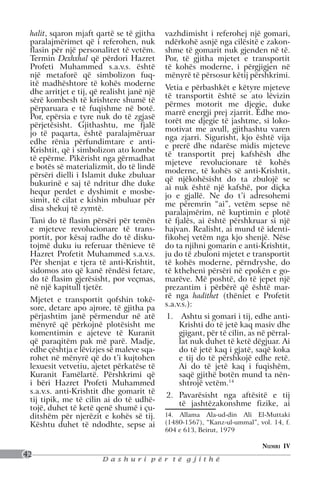 halit, sqaron mjaft qartë se të gjitha     vazhdimisht i referohej një gomari,
 paralajmërimet që i referohen, nuk         ndërkohë asnjë nga cilësitë e zakon-
 flasin për një personalitet të vetëm.      shme të gomarit nuk gjenden në të.
 Termin Dexhxhal që përdori Hazret          Por, të gjitha mjetet e transportit
 Profeti Muhammed s.a.v.s. është            të kohës moderne, i përgjigjen në
 një metaforë që simbolizon fuq-            mënyrë të përsosur këtij përshkrimi.
 itë madhështore të kohës moderne
                                            Vetia e përbashkët e këtyre mjeteve
 dhe arritjet e tij, që realisht janë një
                                            të transportit është se ato lëvizin
 sërë kombesh të krishtere shumë të
                                            përmes motorit me djegie, duke
 përparuara e të fuqishme në botë.
                                            marrë energji prej zjarrit. Edhe mo-
 Por, epërsia e tyre nuk do të zgjasë
                                            torët me djegie të jashtme, si loko-
 përjetësisht. Gjithashtu, me fjalë
                                            motivat me avull, gjithashtu varen
 jo të paqarta, është paralajmëruar
                                            nga zjarri. Sigurisht, kjo është vija
 edhe rënia përfundimtare e anti-
                                            e prerë dhe ndarëse midis mjeteve
 Krishtit, që i simbolizon ato kombe
                                            të transportit prej kafshësh dhe
 të epërme. Pikërisht nga gërmadhat
                                            mjeteve revolucionare të kohës
 e botës së materializmit, do të lindë
                                            moderne, të kohës së anti-Krishtit,
 përsëri dielli i Islamit duke zbuluar
                                            që njëkohësisht do ta zbulojë se
 bukurinë e saj të ndritur dhe duke
                                            ai nuk është një kafshë, por diçka
 hequr perdet e dyshimit e mosbe-
                                            jo e gjallë. Ne do t’i adresohemi
 simit, të cilat e kishin mbuluar për
                                            me përemrin “ai”, vetëm sepse në
 disa shekuj të zymtë.
                                            paralajmërim, në kuptimin e plotë
 Tani do të flasim përsëri për temën        të fjalës, ai është përshkruar si një
 e mjeteve revolucionare të trans-          hajvan. Realisht, ai mund të identi-
 portit, por kësaj radhe do të disku-       fikohej vetëm nga kjo shenjë. Nëse
 tojmë duku iu referuar thënieve të         do ta njihni gomarin e anti-Krishtit,
 Hazret Profetit Muhammed s.a.v.s.          ju do të zbuloni mjetet e transportit
 Për shenjat e tjera të anti-Krishtit,      të kohës moderne, përndryshe, do
 sidomos ato që kanë rëndësi fetare,        të ktheheni përsëri në epokën e go-
 do të flasim gjerësisht, por veçmas,       marëve. Më poshtë, do të jepet një
 në një kapitull tjetër.                    prezantim i përbërë që është mar-
                                            rë nga hadithet (thëniet e Profetit
 Mjetet e transportit qofshin tokë-
                                            s.a.v.s.):
 sore, detare apo ajrore, të gjitha pa
 përjashtim janë përmendur në atë           1.	 Ashtu si gomari i tij, edhe anti-
 mënyrë që përkojnë plotësisht me               Krishti do të jetë kaq masiv dhe
 komentimin e ajeteve të Kuranit                gjigant, për të cilin, as në përral-
 që paraqitëm pak më parë. Madje,               lat nuk duhet të ketë dëgjuar. Ai
 edhe çështja e lëvizjes së maleve sqa-         do të jetë kaq i gjatë, saqë koka
 rohet në mënyrë që do t’i kujtohen             e tij do të përshkojë edhe retë.
 lexuesit vetvetiu, ajetet përkatëse të         Ai do të jetë kaq i fuqishëm,
 Kuranit Famëlartë. Përshkrimi që               saqë gjithë botën mund ta nën-
 i bëri Hazret Profeti Muhammed                 shtrojë vetëm.14
 s.a.v.s. anti-Krishtit dhe gomarit të
                                            2.	 Pavarësisht nga aftësitë e tij
 tij tipik, me të cilin ai do të udhë-
                                                të jashtëzakonshme fizike, ai
 tojë, duhet të ketë qenë shumë i çu-
 ditshëm për njerëzit e kohës së tij.       14. Allama Ala-ud-din Ali El-Muttaki
 Kështu duhet të ndodhte, sepse ai          (1480-1567), “Kanz-ul-ummal”, vol. 14, f.
                                            604 e 613, Beirut, 1979

                                                                           Numri IV
42
                        Dashuri për të gjithë
 