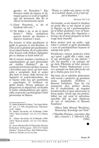 gjendet në Perëndim.23 Kjo                    “Pastaj, sa i përket atij, pjatat e të cilit
      distancë midis dy hapave të tij,               do të peshojnë shumë, ai do të ketë një
      tregon qartazi se ai do të ngrihet                       jetë të këndshëm.”
      nga një kontinent dhe do të                                            (El-karia 101:7-8)
      zbresë në kontinentin tjetër.
                                                    Ato kombe, sa më shumë të shtohen
 11.	Gjatë fluturimit, ai              do     të    në peshë dhe sa më shumë të jenë
     lundrojë mbi retë.24                           të shpejta, aq më i pashmangshëm
 12.	Në ballin e tij, ai do të bartë                do të bëhet pushtimi i tyre në botë.
     hënën.25   Hëna      simbolizon                Pra, vetëm pesha dhe shpejtësia e
     qartazi fenerët që shumica e                   lëvizjes do të kenë përparësi në këtë
     mjeteve moderne e kanë.                        rrugë drejt triumfit.
 Pas leximit të këtij përshkrimi të                 Këto profeci janë aq unike, saqë
 gjallë të gomarit të anti-Krishtit, të             është e vështirë të gjeni shembullin
 cilin ai do ta përdorë për pushtimin e             e tyre në paralajmërimet hyjnore të
 tij në mbarë botën, do të çuditeshim               ndonjë feje tjetër.
 nëse lexuesi ende kërkon shpjegime                 Përshkrimi i këtyre profecive është
 për ta zbuluar se kush është ai!                   aq i qartë, i gjallë dhe i saktë, saqë
 Me të vërtetë, kombet e krishtera të               të jep përshtypje të një piktori, i
 superfuqishme që janë përmendur                    cili, me panelin e tij, paraqet atë
 me titullin Dexhxhal,26 do të                      që sheh. Pikërisht në këtë mënyrë,
 sundonin tërë botën një ditë. Gomari               Hazret Profeti Muhammed s.a.v.s.
 i lëvizshëm prej zjarri, që herë luan              na e paraqiti me fjalë piktoreske atë
 rolin e aeroplanit, herë të anijes                 që u zbulua para syve të tij.
 dhe herë të trenit, duke lëvizur me                Me këtë, do të mbyllim diskutimin
 shpejtësi të jashtëzakonshme, do                   mbi serinë e profecive që përmban
 të luante rolin kyç për pushtimin                  sureja   (kapitulli)     El-Tekvir   i
 e superfuqive të krishtere në                      Kuranit Famëlartë. Tani, do t’ju
 gjithë botën. Përveç spikatjes së                  paraqesim disa profeci akoma
 përparësisë së shpejtësisë, në kuadër              më të rëndësishme, që tregojnë
 të luftës ndërkombëtare për epërsi,                karakteristika të tjera interesante të
 edhe avantazhi i peshëngritjes është               kësaj epoke. Secila nga ato profeci,
 përmendur në Kuran:                                lidhet me një temë të ndryshme
                                                    specifike dhe që janë shpalosur
                                                    në sure të ndryshme të Kuranit
 23. Abdur Rrahman El-Safuri, “Nuz’hatul Mexh-      Famëlartë.
 lis”, vol. 1, f. 109, shtypshkronja “Maimani-
                                                       (Mirza Tahir Ahmad “Revelation,
 yyah”, Egjipt
 24. Allama Ala-ud-din Ali El-Muttaki (1480-
                                                        Rationality, Knowledge and Truth”
 1567), “Kanz-ul-ummal”, vol. 14, f. 613, Beirut,    (“Shpallja Hyjnore, arsyetimi, dija
 1979                                                  dhe e vërteta”) f. 586-612, UK,
 25. Allama Ala-ud-din Ali El-Muttaki (1480-                                     1998)
 1567), “Kanz-ul-ummal”, vol. 14, f. 613, Beirut,
 1979
 26. Imam Muslim Bin El-Hajjaj Bin Muslim
 El-Kushairi El-Naisapuri, (821-875)“Sahih
 Muslim”, Kitab-ul-Fitan, Bab Dhikrid-Dex-
 hxhal ua Sifatihi ua ma ma’ahu

                                                                                      Numri IV
44
                            Dashuri për të gjithë
 