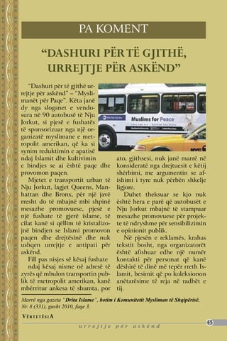 pa koment

          “Dashuri për të gjithë,
           urrejtje për askënd”
   “Dashuri për të gjithë ur-
rejtje për askënd” – “Mysli-
manët për Paqe”. Këta janë
dy nga sloganet e vendo-
sura në 90 autobusë të Nju
Jorkut, si pjesë e fushatës
të sponsorizuar nga një or-
ganizatë myslimane e met-
ropolit amerikan, që ka si
synim reduktimin e apatisë
ndaj Islamit dhe kultivimin             ato, gjithsesi, nuk janë marrë në
e bindjes se ai është paqe dhe          konsideratë nga drejtuesit e këtij
provomon paqen.                         shërbimi, me argumentin se af-
   Mjetet e transportit urban të        ishimi i tyre nuk përbën shkelje
Nju Jorkut, lagjet Queens, Man-         ligjore.
hattan dhe Bronx, për një javë              Duhet theksuar se kjo nuk
rresht do të mbajnë mbi shpinë          është hera e parë që autobusët e
mesazhe promovuese, pjesë e             Nju Jorkut mbajnë të stampuar
një fushate të gjerë islame, të         mesazhe promovuese për projek-
cilat kanë si qëllim të kristalizo-     te të ndryshme për sensibilizimin
jnë bindjen se Islami promovon          e opinionit publik.
paqen dhe drejtësinë dhe nuk                Në pjesën e reklamës, krahas
ushqen urrejtje e antipati për          tekstit bosht, nga organizatorët
askënd.                                 është afishuar edhe një numër
   Fill pas nisjes së kësaj fushate     kontakti për personat që kanë
   ndaj kësaj nisme në adresë të        dëshirë të dinë më tepër rreth Is-
zyrës që mbulon transportin pub-        lamit, besimit që po koleksionon
lik të metropolit amerikan, kanë        anëtarësime të reja në radhët e
mbërritur ankesa të shumta, por         tij.
Marrë nga gazeta “Drita Islame”, botim i Komunitetit Mysliman të shqipërisë,
Nr. 8 (331), gusht 2010, faqe 3.
V ë rt e t ë s i a
                                                                               45
                        urrejtje        për    askënd
 