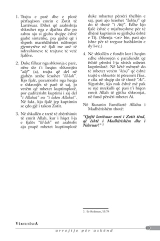 1.	 Trajta e parë dhe e plotë               duke mbartur përsëri thelbin e
    përfaqëson emrin e Zotit të             saj, pasi ajo lexohet “lah(u)” që
    Lartësuar. Dihet që arabishtja          do të thotë “i Atij”. Edhe kjo
    shkruhet nga e djathta dhe po           fjalë është e mjaftueshme për të
    ashtu ajo si gjuha shqipe është         dhënë kuptimin se gjithçka është
    gjuhë sintetike, pra gjuhë që i         e Tij. (Shenja < > bie, pasi ajo
    shpreh marrëdhëniet ndërmjet            ishte për të treguar bashkimin e
    gjymtyrëve në fjali me anë të           dy l-ve.)
    ndryshimeve të trajtave të vetë
    fjalëve.                             4.	 Në shkallën e fundit kur i heqim
                                             edhe shkronjën e parafundit që
2.	 Duke filluar nga shkronja e parë,        është përsëri l-ja sërish mbetet
    nëse do t’i heqim shkronjën              kuptimlotë. Në këtë mënyrë do
    “alif” (a), trajta që del në             të mbetet vetëm “h(u)” që është
    gjuhën arabe lexohet “lil-lah”.          trajtë e shkurtër të përemrit Hua,
    Kjo fjalë, pavarësisht nga heqja         e cila në shqip do të thotë “Ai”.
    e shkronjës së parë të saj, jo           Sigurisht, kjo nuk është më pak
    vetëm që mbetet kuptimplotë,             se një mrekulli që pasi t’i hiqen
    por çuditërisht kuptimi i saj del        emrit Allah të gjitha shkronjat,
    “i Allahut” ose “i takon Allahut”.       në fund përsëri mbetet Ai.
    Në fakt, kjo fjalë jep kuptimin
    se çdo gjë i takon Zotit.            Në Kuranin Famëlartë Allahu i
                                           Madhërishëm thotë:
3.	 Në shkallën e tretë të zbërthimit
    të emrit Allah, kur i hiqet l-ja     “Qoftë lartësuar emri i Zotit tënd,
    e fjalës “lil-lah” në arabisht       që është i Madhërishëm dhe i
    ajo prapë mbetet kuptimplotë         Nderuar!” 2




                                         2. Er-Rrahman, 55:79


V ë rt e t ë s i a
                                                                                  49
                        urrejtje         për    askënd
 