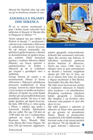 Ahmad bin Hanbali ishte një ndër
ata që iu nënshtrua tiranisë së tyre.

ZANAFILLA E ISLAMIT
   DHE SHKENCA
A   në të vërtetë myslimanët e
parë i kishin marrë seriozisht këto
udhëzime të Kuranit të Shenjtë dhe
të Dërguarit të Allahut savs?
Vetëm njëqind vjet pas vdekjes së
Profetit të shenjtë savs, myslimanët i
caktuan vetes zotërimin e shkencave                        Ibni Rushd
të asokohshme si detyrë kryesore.
Në një mënyrë sistematike, ata
përkthyen gjithë korpusin e diturisë      mjekët, gjeografët, matematikanët,
së deriatëhershme në gjuhën fetare,       fizikanët dhe astronomët arab,turk,
pra arabisht. Duke themeluar              afgan dhe persian nga federata të
qendrat e studimit shkencor (Bejtul       ndryshme myslimane pushtuan
Hikmah), ata fituan epërsinë e            skenën botërore të shkencave.
padiskutueshme në fushën e                Vetëm pas viteve 1100, nisen të
shkencën që do të vazhdonte               shfaqen emra të parë perëndimorë
për treqind e pesëdhjetë vitet e          në skemën e Sartonit, megjithatë
ardhshme.                                 akoma për 250 vjet të tjera, ata
George Sartoni në veprën e tij            do të ndanin këtë nder me burrat
monumentale, History of Science           e shquar myslimanë si Ibni Rushd,
(Historinë e Shkencës) përshkruan         Nasiruddin Tusi dhe Ibni Nafis.
përmasën madhështore të kësaj             Një ndër arsyet kryesore pas arritjes
arritjeje. Sartoni ka ndarë historinë     së studimeve shkencore të Islamit
e tij të arritjeve të mëdha në fushën e   ishte karakteri i tij mbarëbotëror.
shkencës në Epokë, ku secila Epokë        Perandoria myslimane tejkalonte
shtrihet për një periudhë kohore prej     kufijtë gjeografik e kombëtar
pesëdhjetë vjetësh. Në krye të çdo        dhe shoqëria e saj hershme ishte
epoke qëndron një figurë kryesore:        tolerante ndaj popujve të tjerë dhe
bie fjala, 500-450 p.e.s. ishte epoka     ideve të tyre.
e Platos, e ndjekur nga epoka e           Një ndër aspektet e nderimit të
Aristotelit, Euclidit, Arkimedesit        shkencës në Islam ishte patronazhi
dhe me radhë. Por nga 750 deri në         që ajo gëzonte në perandorinë
1100 është një seri e vazhdueshme         Islame. Mund të parafrazohet
epokash me emrat si Xhabiri,              mendimi i H.A.R. Gibbit në lidhje me
Kuarizmi, Razi, Masudi, Abul              letërsinë arabe si një situatë paralele
Uafa, Biruni dhe Umer Hajjam. Në          për shkencë “Në një shkallë më
këto 350 vjet kimistët, algjebristët,     të gjerë, lulëzimi i shkencave
V ë rt e t ë s i a
                                                                                    53
                         urrejtje         për   askënd
 