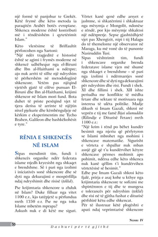 një formë të panjohur te Grekët.        Vërtet kanë qenë edhe arsyet e
 Këtë frymë dhe këto metoda ia           jashtme, si shkatërrimi i shkaktuar
 paraqitën Arabët botës evropiane.       nga mësymja e Mongolit, ndonëse
 Shkenca moderne është kontributi        e rëndë, por kjo mësymje shkaktoi
 më i rëndësishëm i qytetërimit          një ndërprerje. Sepse gjashtëdhjetë
 Islam.”                                 vjet pas Xhengizit, nipi i tij Halagu
                                         do të themelonte një observator në
 Këto vlerësime të Briffaultit
                                         Maraga, ku më vonë do të punonte
 përforcohen nga Sartoni:
                                         Nasiruddin Tusi.
 “Një ndër tragjeditë e historisë
                                         Sipas      vështrimit    tim,    fundi
 është se agimi i frymës moderne në
                                         i shkencave organike brenda
 shkencë udhëhequr nga el-Biruni
                                         federatave islame vjen më shumë
 dhe Ibn al-Haithami u ndërpre;
                                         nga shkaqet e brendshme – së pari
 ajo nuk arriti të sillte një ndryshim
                                         nga izolimi i ndërmarrjes sonë
 të përhershëm në metodologjinë
                                         shkencore dhe së dyti nga dekurajimi
 shkencore. Vetëm pas njëqind
                                         për ndryshim dhe risi. Fundi i shek.
 vjetësh gjatë të cilëve punuan El-
                                         XI dhe fillimi i shek. XII ishte
 Biruni dhe Ibn al-Haithami, krijimi
                                         periudha me konflikte të mëdha
 shkencor në Islam mori fund. Bota
                                         fetare dhe sektare të motivuara nga
 duhet të priste pesëqind vjet të
                                         interesa të ulëta politike. Madje
 tjera derisa të arrinte të njëjtin
                                         dikush si Imam Gazali, shkroi në
 nivel pjekurie dhe këmbënguljeje në
                                         veprën e tij me famë Ihjai ulumuddin
 kërkim e eksperimentim me Tycho
                                         (Rilindje e Diturisë Fetare) rreth
 Brahen, Galileon dhe bashkëkohësit
                                         1100 e.r.:
 e tyre.”
                                         “Një krim i rënd po bëhet kundër
                                         besimit nga njeriu që përfytyron
     RËNIA E SHKENCËS                    se Islami mbrohet nga mohimi i
                                         shkencave matematike. Sigurisht
           NË ISLAM                      e vërteta e shpallur nuk mban
                                         asnjë gjë që t’u kundërvihet këtyre
 Sipas mendimit tim, fundi i             shkencave përmes mohimit apo
 shkencës organike ndër federata         pohimit, ndërsa edhe këto shkenca
 islame rrjedh kryesisht nga shkaqet     nuk kanë qëllim t’i kundërvihen
 e brendshme. Së i pari nga izolimi      vërtetësisë së besimit.”
 i iniciativës sonë shkencore dhe së     Edhe pse Imam Gazali shkroi këto
 dyti nga dekurajimi e mospërfillja      fjalë, prirja e asaj kohe u kthye nga
 ndaj ndryshimit dhe risisë (teklid).    krijimtaria shkencore te sofizmi me
 Pse krijimtaria shkencore u zhduk       shpirtëroren e tij dhe te mungesa
 në Islam? Duke filluar nga vitet        e tolerancës për ndryshim (teklid)
 1100 e.r., kjo tatëpjetë u përfundua    dhe risi në të gjitha fushat e diturisë
 rreth 1350 e.r. Pse ne nga toka         përfshirë këtu edhe shkencat.
 Islame mbetëm mprapa?                   Për të ilustruar këtë plogështi e
 Askush nuk e di këtë me siguri.         apati ndaj veprimtarisë shkencore

                                                                       Numri IV
56
                      Dashuri për të gjithë
 