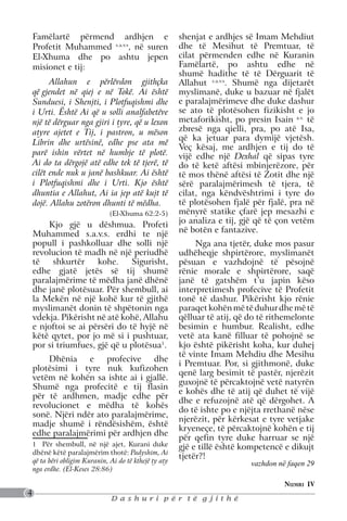 Famëlartë përmend ardhjen e                          shenjat e ardhjes së Imam Mehdiut
    Profetit Muhammed s.a.v.s, në suren                  dhe të Mesihut të Premtuar, të
    El-Xhuma dhe po ashtu jepen                          cilat përmenden edhe në Kuranin
    misionet e tij:                                      Famëlartë, po ashtu edhe në
                                                         shumë hadithe të të Dërguarit të
          Allahun e përlëvdon gjithçka                   Allahut s.a.v.s. Shumë nga dijetarët
    që gjendet në qiej e në Tokë. Ai është               myslimanë, duke u bazuar në fjalët
    Sunduesi, i Shenjti, i Plotfuqishmi dhe              e paralajmërimeve dhe duke dashur
    i Urti. Është Ai që u solli analfabetëve             se ato të plotësohen fizikisht e jo
    një të dërguar nga gjiri i tyre, që u lexon          metaforikisht, po presin Isain a.s. të
    atyre ajetet e Tij, i pastron, u mëson               zbresë nga qielli, pra, po atë Isa,
                                                         që ka jetuar para dymijë vjetësh.
    Librin dhe urtësinë, edhe pse ata më
                                                         Veç kësaj, me ardhjen e tij do të
    parë ishin vërtet në humbje të plotë.                vijë edhe një Dexhal që sipas tyre
    Ai do ta dërgojë atë edhe tek të tjerë, të           do të ketë aftësi mbinjerëzore, për
    cilët ende nuk u janë bashkuar. Ai është             të mos thënë aftësi të Zotit dhe një
    i Plotfuqishmi dhe i Urti. Kjo është                 sërë paralajmërimesh të tjera, të
    dhuntia e Allahut, Ai ia jep atë kujt të             cilat, nga këndvështrimi i tyre do
    dojë. Allahu zotëron dhunti të mëdha.                të plotësohen fjalë për fjalë, pra në
                                (El-Xhuma 62:2-5)        mënyrë statike çfarë jep mesazhi e
        Kjo gjë u dëshmua. Profeti                       jo analiza e tij, gjë që të çon vetëm
    Muhammed s.a.v.s. erdhi te një                       në botën e fantazive.
    popull i pashkolluar dhe solli një                        Nga ana tjetër, duke mos pasur
    revolucion të madh në një periudhë                   udhëheqje shpirtërore, myslimanët
    të    shkurtër    kohe.     Sigurisht,               pësuan e vazhdojnë të pësojnë
    edhe gjatë jetës së tij shumë                        rënie morale e shpirtërore, saqë
    paralajmërime të mëdha janë dhënë                    janë të gatshëm t’u japin këso
    dhe janë plotësuar. Për shembull, ai                 interpretimesh profecive të Profetit
    la Mekën në një kohë kur të gjithë                   tonë të dashur. Pikërisht kjo rënie
    myslimanët donin të shpëtonin nga                    paraqet kohën më të duhur dhe më të
    vdekja. Pikërisht në atë kohë, Allahu                qëlluar të atij, që do të rithemelonte
    e njoftoi se ai përsëri do të hyjë në                besimin e humbur. Realisht, edhe
    këtë qytet, por jo më si i pushtuar,                 vetë ata kanë filluar të pohojnë se
    por si triumfues, gjë që u plotësua1.                kjo është pikërisht koha, kur duhej
                                                         të vinte Imam Mehdiu dhe Mesihu
        Dhënia     e    profecive   dhe
                                                         i Premtuar. Por, si gjithmonë, duke
    plotësimi i tyre nuk kufizohen
                                                         qenë larg besimit të pastër, njerëzit
    vetëm në kohën sa ishte ai i gjallë.
                                                         guxojnë të përcaktojnë vetë natyrën
    Shumë nga profecitë e tij flasin
                                                         e kohës dhe të atij që duhet të vijë
    për të ardhmen, madje edhe për
                                                         dhe e refuzojnë atë që dërgohet. A
    revolucionet e mëdha të kohës
                                                         do të ishte po e njëjta rrethanë nëse
    sonë. Njëri ndër ato paralajmërime,
                                                         njerëzit, për kërkesat e tyre vetjake
    madje shumë i rëndësishëm, është
                                                         kryeneçe, të përcaktojnë kohën e tij
    edhe paralajmërimi për ardhjen dhe
                                                         për qefin tyre duke harruar se një
    1 Për shembull, në një ajet, Kurani duke             gjë e tillë është kompetencë e dikujt
    dhënë këtë paralajmërim thotë: Padyshim, Ai
                                                         tjetër?!
    që ta bëri obligim Kuranin, Ai do të kthejë ty aty                       vazhdon në faqen 29
    nga erdhe. (El-Keses 28:86)

                                                                                       Numri IV
4
                                Dashuri për të gjithë
 