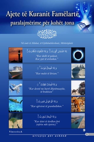 Ajete të Kuranit Famëlartë
  paralajmërime për kohët tona


                 Në emër të Allahut, të Gjithëmëshirshmit, Mëshirëplotit




                                “Kur dielli të paloset.
                                Kur yjet të errësohen.”




                               “Kur malet të lëvizen.”




                        “Kur devetë me barrë dhjetëmuajshe,
                                   të braktisen”




                          “Kur egërsirat të grumbullohen.”




                              “Kur detet të derdhen fort
                                (njërin mbi tjetrin).”

 V ë rt e t ë s i a
                                                                           5
                             urrejtje        për    askënd
 