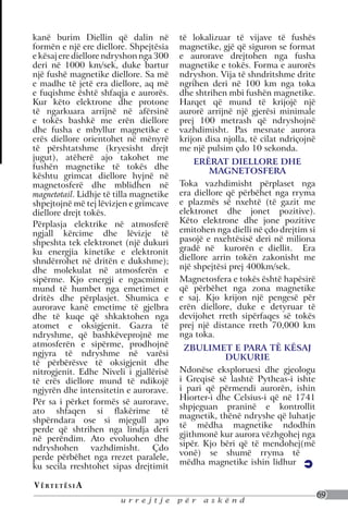 kanë burim Diellin që dalin në           të lokalizuar të vijave të fushës
formën e një ere diellore. Shpejtësia    magnetike, gjë që siguron se format
e kësaj ere diellore ndryshon nga 300    e aurorave drejtohen nga fusha
deri në 1000 km/sek, duke bartur         magnetike e tokës. Forma e aurorës
një fushë magnetike diellore. Sa më      ndryshon. Vija të shndritshme drite
e madhe të jetë era diellore, aq më      ngrihen deri në 100 km nga toka
e fuqishme është shfaqja e aurorës.      dhe shtrihen mbi fushën magnetike.
Kur këto elektrone dhe protone           Harqet që mund të krijojë një
të ngarkuara arrijnë në afërsinë         aurorë arrijnë një gjerësi minimale
e tokës bashkë me erën diellore          prej 100 metrash që ndryshojnë
dhe fusha e mbyllur magnetike e          vazhdimisht. Pas mesnate aurora
erës diellore orientohet në mënyrë       krijon disa njolla, të cilat ndriçojnë
të përshtatshme (kryesisht drejt         me një pulsim çdo 10 sekonda.
jugut), atëherë ajo takohet me
                                             ERËRAT DIELLORE DHE
fushën magnetike të tokës dhe
                                                 MAGNETOSFERA
kështu grimcat diellore hyjnë në
magnetosferë dhe mblidhen në             Toka vazhdimisht përplaset nga
magnetotail. Lidhje të tilla magnetike   era diellore që përbëhet nga rryma
shpejtojnë më tej lëvizjen e grimcave    e plazmës së nxehtë (të gazit me
diellore drejt tokës.                    elektronet dhe jonet pozitive).
Përplasja elektrike në atmosferë         Këto elektrone dhe jone pozitive
ngjall kërcime dhe lëvizje të            emitohen nga dielli në çdo drejtim si
shpeshta tek elektronet (një dukuri      pasojë e nxehtësisë deri në miliona
ku energjia kinetike e elektronit        gradë në kurorën e diellit. Era
shndërrohet në dritën e dukshme);        diellore arrin tokën zakonisht me
dhe molekulat në atmosferën e            një shpejtësi prej 400km/sek.
sipërme. Kjo energji e ngacmimit         Magnetosfera e tokës është hapësirë
mund të humbet nga emetimet e            që përbëhet nga zona magnetike
dritës dhe përplasjet. Shumica e         e saj. Kjo krijon një pengesë për
aurorave kanë emetime të gjelbra         erën diellore, duke e detyruar të
dhe të kuqe që shkaktohen nga            devijohet rreth sipërfaqes së tokës
atomet e oksigjenit. Gazra të            prej një distance rreth 70,000 km
ndryshme, që bashkëveprojnë me           nga toka.
atmosferën e sipërme, prodhojnë           ZBULIMET E PARA TË KËSAJ
ngjyra të ndryshme në varësi                         DUKURIE
të përbërësve të oksigjenit dhe
nitrogjenit. Edhe Niveli i gjallërisë    Ndonëse eksploruesi dhe gjeologu
të erës diellore mund të ndikojë         i Greqisë së lashtë Pytheas-i ishte
ngjyrën dhe intensitetin e aurorave.     i pari që përmendi aurorën, ishin
                                         Hiorter-i dhe Celsius-i që në 1741
Për sa i përket formës së aurorave,
                                         shpjeguan praninë e kontrollit
ato shfaqen si flakërime të
                                         magnetik, thënë ndryshe që luhatje
shpërndara ose si mjegull apo
                                         të mëdha magnetike ndodhin
perde që shtrihen nga lindja deri
                                         gjithmonë kur aurora vëzhgohej nga
në perëndim. Ato evoluohen dhe
                                         sipër. Kjo bëri që të mendohej(më
ndryshohen vazhdimisht. Çdo
                                         vonë) se shumë rryma të
perde përbëhet nga rrezet paralele,
                                         mëdha magnetike ishin lidhur
ku secila rreshtohet sipas drejtimit

V ë rt e t ë s i a
                                                                                  69
                        urrejtje         për   askënd
 