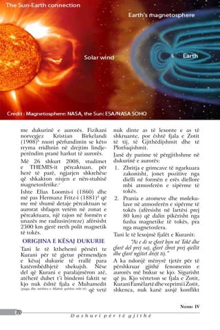 me dukurinë e aurorës. Fizikani                        nuk dinte as të lexonte e as të
 norvegjez    Kristian    Birkelandi                    shkruante, por është fjala e Zotit
 (1908)b nxori përfundimin se këto                      të tij, të Gjithëdijshmit dhe të
 rryma rridhnin në drejtim lindje-                      Plotfuqishmit.
 perëndim pranë harkut të aurorës.                      Janë dy parime të përgjithshme në
 Më 26 shkurt 2008, studimet                            dukurinë e aurorës:
 e THEMIS-it përcaktuan, për                            1.	 Zbritja e grimcave të ngarkuara
 herë të parë, ngjarjen shkrehëse                            zakonisht, jonet pozitive nga
 që shkakton nisjen e nën-stuhisë                            dielli në formën e erës diellore
 magnetosferike.c                                            mbi atmosferën e sipërme të
 Ishte Elias Loomis-i (1860) dhe                             tokës.
 më pas Hermanz Fritz-i (1881)d që                      2.	 Prania e atomeve dhe moleku-
 me më shumë detaje përcaktuan se                            lave në atmosferën e sipërme të
 aurorat shfaqen vetëm në zonat e                            tokës (afërsisht në lartësi prej
 përcaktuara, një rajon në formën e                          80 km) që dalin pikërisht nga
 unazës me radiusin(rreze) afërsisht                         fusha magnetike të tokës, pra
 2500 km gjerë rreth polit magnetik                          nga magnetosfera.
 të tokës.                                              Tani le të lexojmë fjalët e Kuranit:
  ORIGJINA E KËSAJ DUKURIE                                       “Ai e di se çfarë hyn në Tokë dhe
 Tani le të kthehemi përsëri te                         çfarë del prej saj, çfarë zbret prej qiellit
 Kurani për të gjetur përmendjen                        dhe çfarë ngjitet drejt tij.”
 e kësaj dukurie të rrallë para                         A ka ndonjë mënyrë tjetër për të
 katërmbëdhjetë shekujsh. Nëse                          përshkruar gjithë fenomenin e
 del që Kurani e paralajmëron atë,                      aurorës më bukur se kjo. Sigurisht
 atëherë duhet t’i bindemi faktit se                    që jo. Kjo vërteton se fjala e Zotit,
 kjo nuk është fjala e Muhamedit                        Kurani Famëlartë dhe veprimi i Zotit,
 (paqja dhe mëshira e Allahut qofshin mbi të)
                                              që vetë   shkenca, nuk kanë asnjë konflikt


                                                                                          Numri IV
70
                               Dashuri për të gjithë
 